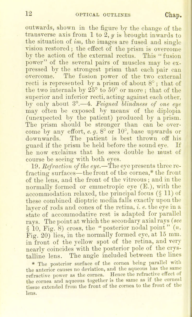 outwards, shown in the figure by the change of the transverse axis from 1 to 2, y is brought inwards to the situation of im, the images are fused and single vision restored ; the effect of the prism is overcome by the action of the external rectus. This  fusion power of the several pairs of muscles may be ex- pressed by the strongest prism that each pair can overcome. The fusion power of the two external recti is represented by a prism of about 8° ; that of the two internals by 25° to 50° or more ; that of the superior and iufei'ior recti, acting against each other, by only about 3°.—4. Feigned blindness of one eye may often be exposed hj means of the diplopia (unexpected by the patient) produced by a prism. The prism should be stronger than can be over- come by any effort, e. g. 8° or 10°, base upwards or downwards. The patient is best thrown off his guai'd if the prism be held before the sound eye. If he now exclaims that he sees double he must of course be seeing with both eyes. 19. Refraction of the eye.—The eye presents three re- fracting surfaces—the front of the cornea,* the front of the lens, and the front of the vitreous ; and in the normally formed or emmetropic eye (E.), with the accommodation relaxed, the principal focus (§ 11) of these combined dioj^tric media falls exactly upon the layer of rods and cones of the retina, i. e. the eye in a state of accommodative rest is adapted for parallel rays. The point at which the secondary axial rays (see § 10, Fig. 8) cross, the posterior nodal point {n. Fig. 20)lies, in the normally formed eye, at 15 mm. in front of the yellow spot of the retina, and very nearly coincides Avith the posterior pole of the crys- talline lens. The angle included between the lines * The posterior surface of tlie cornea being parallel with the anterior causes no deviation, and the aqueous has the same refractive power as the cornea. Hence the refractive effect of the cornea and aqueous together is the same as if the corneal tissue extended from the front of the cornea to the front of the lens.