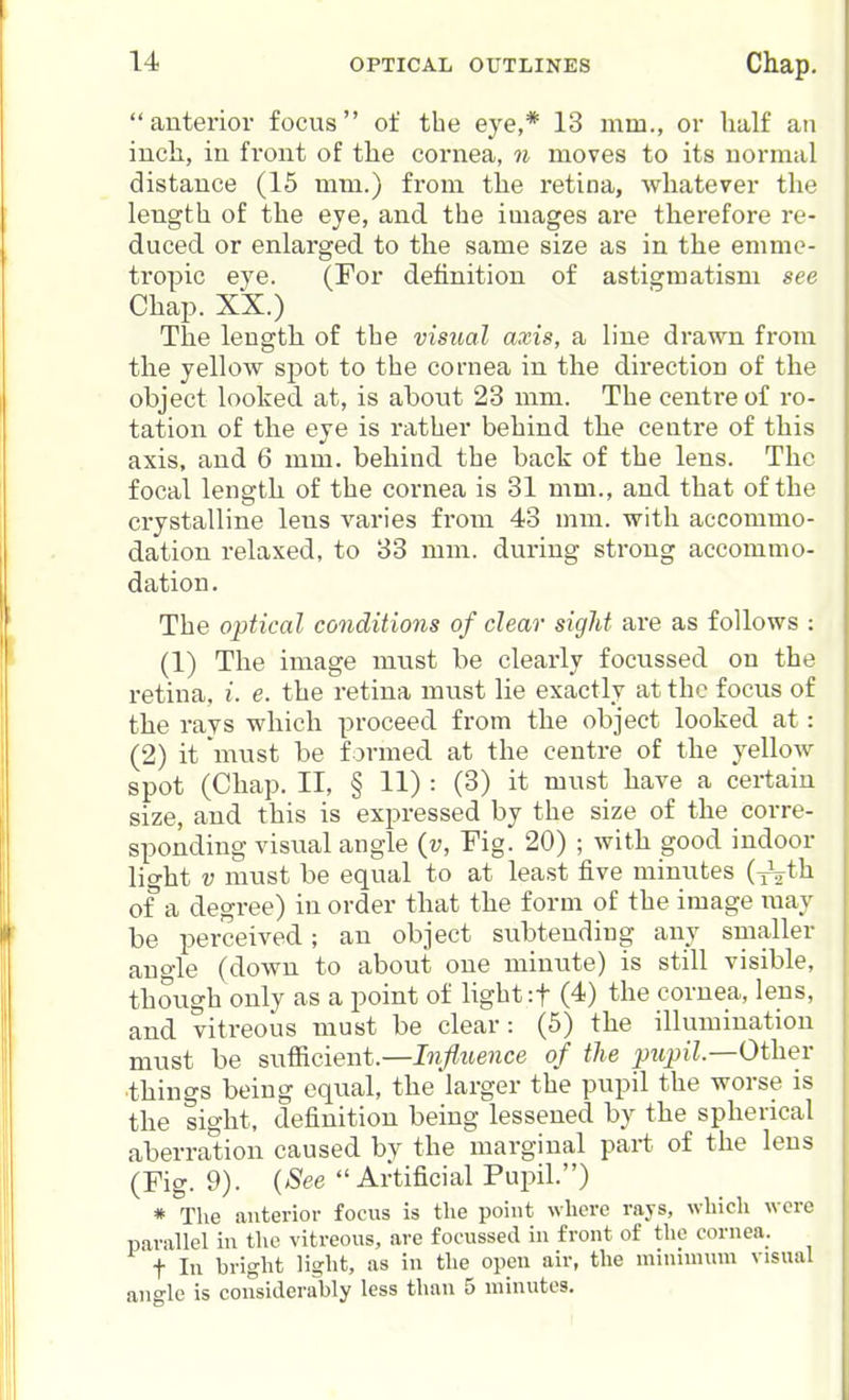 anterior focus of the eye,* 13 mm., or lialf an inch, in front of the cornea, n moves to its normal distance (15 mm.) from the retina, whatever the length of the eye, and the images are therefore re- duced or enlarged, to the same size as in the emme- tropic eye. (For definition of astigmatism see Chap. XX.) The length of the visual axis, a line drawn from the yellow spot to the cornea in the direction of the object looked at, is about 23 mm. The centre of ro- tation of the eye is rather behind the centre of this axis, and 6 mm. behind the back of the lens. The focal length of the cornea is 31 mm., and that of the crystalline lens varies from 43 mm. with accommo- dation relaxed, to 33 mm. during strong accommo- dation. The optical conditions of clear sight are as follows : (1) The image must be clearly focussed on the retina, i. e. the retina must lie exactly at the focus of the rays which proceed from the object looked at: (2) it must be formed at the centre of the yellow spot (Chap. II, § 11) : (3) it must have a certain size, and this is expressed by the size of the corre- sponding visual angle (v, Fig. 20) ; with good indoor light V must be equal to at least five minutes {^th of a degree) in order that the form of the image may be perceived; an object subtending any smaller auo-le (down to about one minute) is still visible, though only as a point of light if (4) the cornea, lens, and vitreous must be clear: (5) the illumination must be snf^cient.—Influence of the pupil—Other things being equal, the larger the pupil the worse is the sight, definition being lessened by the spherical aberration caused by the marginal part of the lens (Fig. 9). {See  Artificial Pupil.) * The anterior focus is the point where rays, which were parallel in the vitreous, are focussed in front of the cornea. t In bright light, as in the open air, the mniunum visual angle is considerably less than 5 minutes.