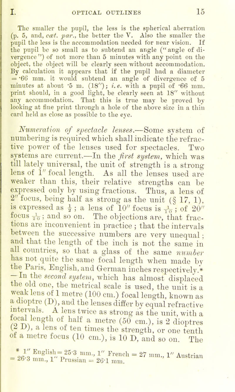 The smaller the pupil, the less is the spherical aberration (p. 5, and, ccei. par., the better the V. Also the smaller the pupil the less is the accommodation needed for near vision. If the pupil be so small as to subtend an angle (angle of di- vwgence ) of not more than 5 minutes with any point on the object, the object will be clearly seen without accommodation. By calculation it appears that if the pupil had a diameter = '66 mm. it would subtend an angle of divergence of 5 minutes at about 5 m. (18); i.e. with a pupil of 66 mm. print should, in a good light, be clearly seen at 18 without any accommodation. That this is true may be proved by looking at fine print through a hole of the above size in a thin card held as close as possible to the eye. Nwneration of Sjpedacle lenses.—Some system of numbering is required which shall indicate the refrac- tive power of the lenses used for spectacles. Two systems are current.—In the first system, which Avas till lately universal, the unit of strength is a strong- lens of 1 focal length. As all the lenses used are weaker than this, their relative strengths can he expressed only hy using fractions. Thus, a lens of 2 focus, being half as strong as the unit (§ 17, 1), is expressed as ^ ; a lens of 10 focus is ; of 20 focus 2V; and so on. The objections are, that frac- tions are inconvenient in practice ; that the intervals between the successive numbers are very unequal; and that the length of the inch is not the same in all countries, so that a glass of the same mimber has not quite the same focal length Avhen made by the Paris, English, and Grermau inches respectively.'* — In i\xQ second system, \fh:\c]x has almost disj^laced the old one, the metrical scale is used, the unit is a weak lens of 1 metre (100 cm.) focal length, known as a dioptre (D), and the lenses differ bv equal refractive intervals. A lens twice as strong as the unit, with a focal length of half a metre (50 cm.), is 2 dioptres (^ -Uj, a lens of ten times the strength, or one tenth of a metre focus (10 cm.), is 10 D, and so on. The ^ff)= 25-3.mm., 1 French = 27 mm., 1 Austrian