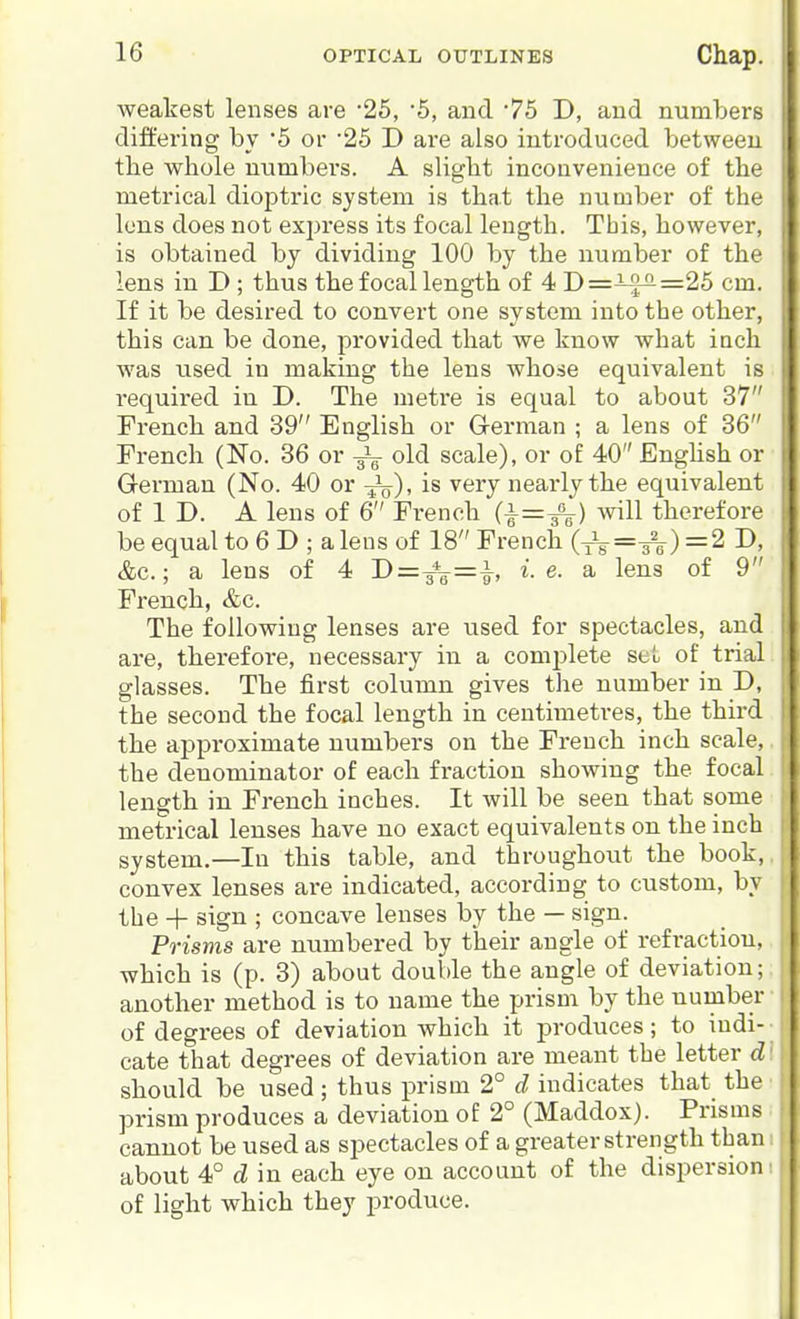 weakest lenses are -25, 5, and 75 D, and numbers differing by '5 or 25 D are also introduced between the whole numbers. A slight inconvenience of the metrical dioptric system is that the number of the Ions does not exj^ress its focal length. This, however, is obtained by dividing 100 by the number of the lens in D ; thus the focal length of 4 D=if^=25 cm. If it be desired to convert one system into the other, this can be done, provided that we know what inch was used in making the lens whose equivalent is required in D. The metre is equal to about 37 French and 39 English or G-erman ; a lens of 36 French (No. 36 or old scale), or of 40 Enghsh or German (No. 40 or -J^), is very nearly the equivalent of 1 D. A lens of 6 French (1=^) Avill therefore be equal to 6 D ; a lens of 18 French (■^=^) =2 D, &c.; a lens of 4 D=y*a-=^, i.e. a lens of 9 French, &c. The following lenses are used for spectacles, and are, therefore, necessary in a com^Dlete set of trial glasses. The first column gives the number in D, the second the focal length in centimetres, the third the approximate numbers on the French inch scale, the denominator of each fraction showing the focal length in French inches. It will be seen that some metrical lenses have no exact equivalents on the inch system.—In this table, and throughout the book, convex lenses are indicated, according to custom, by the + sign ; concave lenses by the — sign. Prisms are numbered by their angle of refraction, which is (p. 3) about double the angle of deviation; another method is to name the prism by the number of degrees of deviation which it produces; to iudi- • cate that degrees of deviation are meant the letter d: should be used; thus prism 2° d indicates that the prism produces a deviation of 2° (Maddox). Prisms cannot be used as spectacles of a greater strength than; about 4° d in each eye on account of the dispersion: of light which they produce.