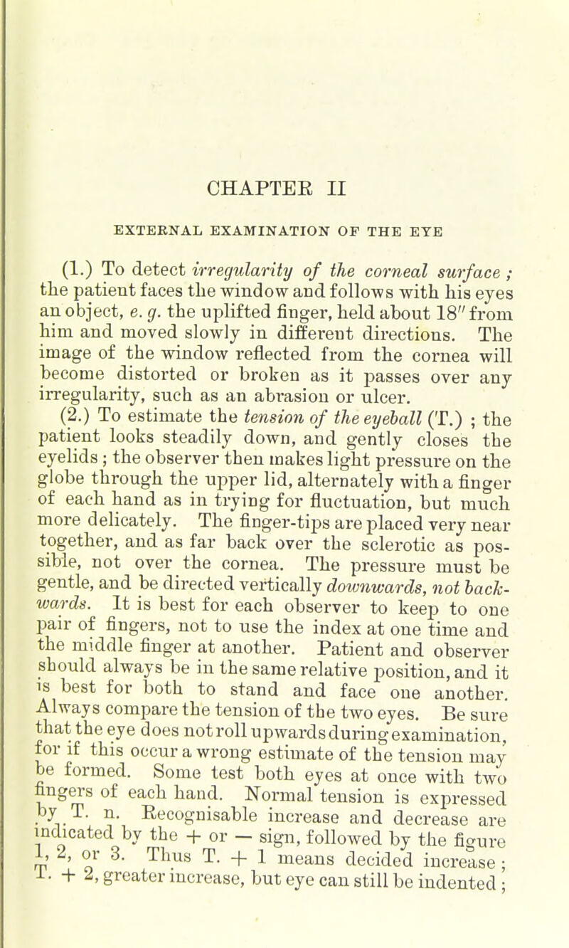 EXTERNAL EXAMINATION OF THE EYE (1.) To detect irregularity of the corneal surface ; the patient faces the window and follows with his eyes an object, e. g. the uplifted finger, held about 18 from him and moved slowly in different directions. The image of the window reflected from the cornea will become distorted or broken as it passes over any irregularity, such as an abrasion or ulcer, (2.) To estimate the tension of the eyeball (T.) ; the patient looks steadily down, and gently closes the eyelids; the observer then makes light pressure on the globe through the upper lid, alternately witli a finger of eacli hand as in trying for fluctuation, but mucli more delicately. The finger-tips are placed very near together, and as far back over the sclerotic as pos- sible, not over the cornea. The pressure must be gentle, and be directed vertically downwards, not back- wards. It is best for each observer to keep to one pair of fingers, not to use the index at one time and the middle finger at another. Patient and observer should always be in the same relative position, and it is best for both to stand and face one another. Always compare the tension of the two eyes. Be sure that the eye does notroll upwards during examination, for if this occur a wrong estimate of the tension may be formed. Some test both eyes at once with two fingers of each hand. Normal tension is exj^ressed by T. n. Recognisable increase and decrease are indicated by the -f or - sign, followed by the figure i, 2, or 3. Thus T. + 1 means decided increase ; i. + 2, greater increase, but eye can still be indented ;