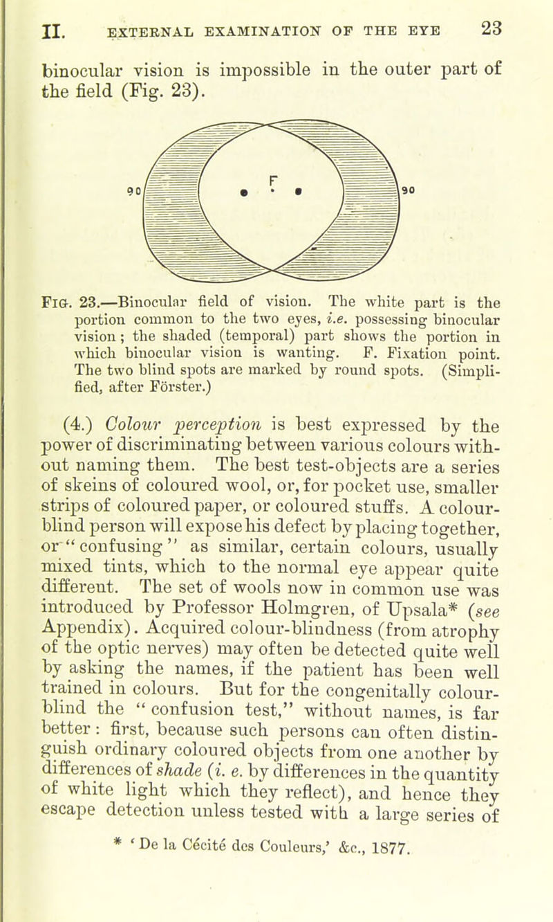 binocular vision is impossible in the outer part of the field (Fig. 23). Fi&. 23.—Binocular field of vision. The white part is the portion common to the two eyes, i.e. possessing binocular vision; the shaded (temporal) part shows the portion in which binocular vision is wanting. F. Fixation point. The two blind spots are marked by round spots. (Simpli- fied, after Forster.) (4.) Colour perception is best exj)ressed by the power of discriminating between various colours with- out naming them. The best test-objects are a series of skeins of coloured wool, or, for jDOcket use, smaller strij)s of coloured paper, or coloured stuffs. A colour- blind person will expose his defect by placing together, or  confusing  as similar, certain colours, usually mixed tints, which to the normal eye appear quite different. The set of wools now in common use was introduced by Professor Holmgren, of TJpsala* (see Appendix). Acquired colour-blindness (from atrophy of the optic nerves) may often be detected quite well by asking the names, if the patient has been well trained in colours. But for the congenitally colour- blind the  confusion test, without names, is far better: first, because such persons can often distin- guish ordinary coloured objects from one another by differences of shade (i. e. by differences in the quantity of white light which they reflect), and hence they escape detection unless tested witli a large series of * ' De la Cecite dcs Couleurs,' &c., 1877.