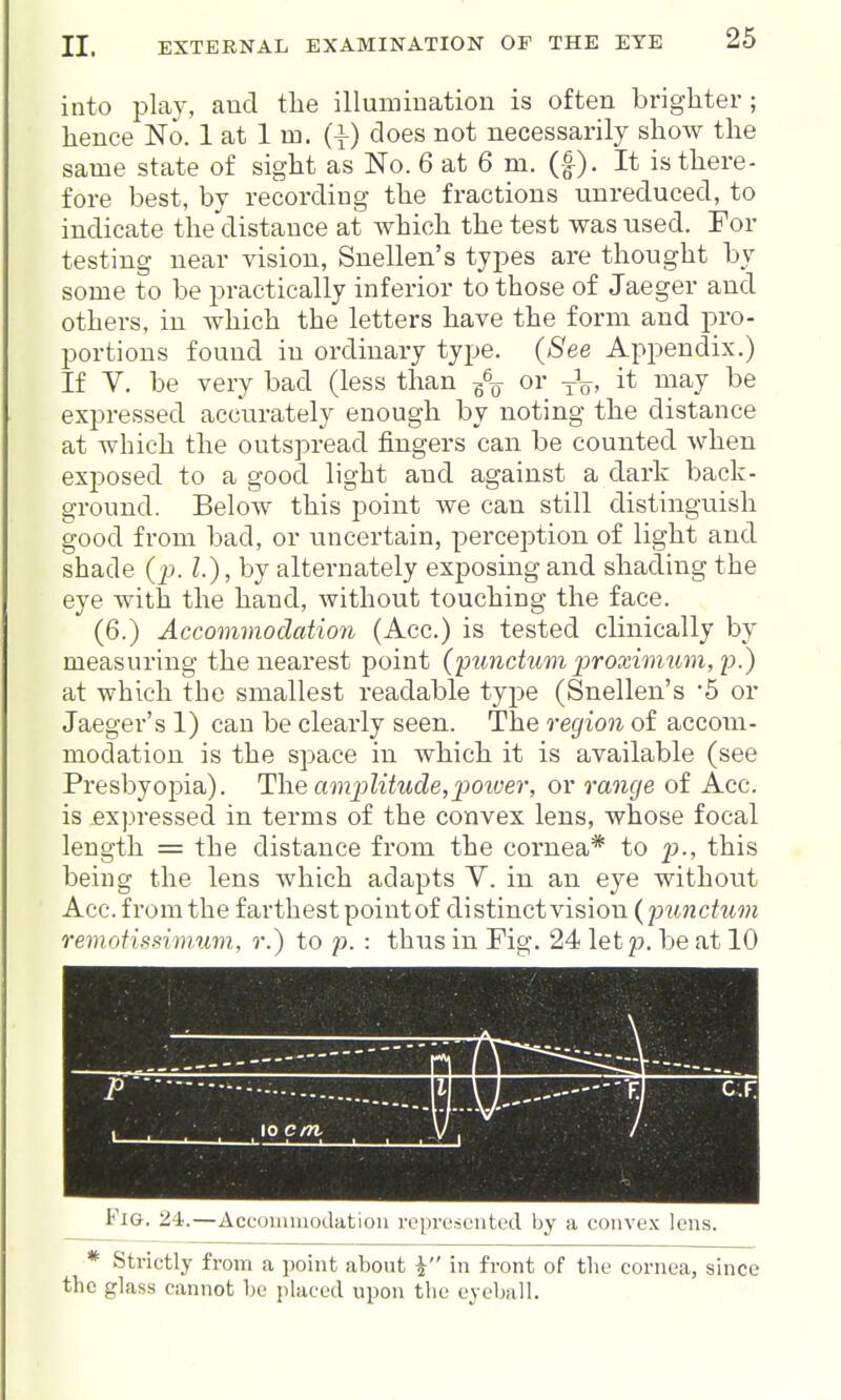 into play, and the illumination is often brighter ; hence No. 1 at 1 m. (\) does not necessarily show the same state of sight as No. 6 at 6 m. (f). It is there- fore best, by recording the fractions unreduced, to indicate the distance at which the test was used. For testing near vision, Snellen's types are thought by some to be practically inferior to those of Jaeger and others, in which the letters have the form and pro- portions found in ordinary type. (See Appendix.) If V. be very bad (less than or -j-V' '^'^}^J expressed accurately enough by noting the distance at which the outspread fingers can be counted when exposed to a good light and against a dark back- ground. Below this point we can still distinguish good from bad, or uncertain, perception of light and shade (j^. I.), by alternately exposing and shading the eye with the hand, without touching the face. (6.) Accommodation (Acc.) is tested clinically by measuring the nearest point {functum ]}roximum,i).) at which the smallest readable type (Snellen's '5 or Jaeger's 1) can be clearly seen. The region of accom- modation is the space in which it is available (see Presbyopia). The amplitude,power, or range of Acc. is expressed in terms of the convex lens, whose focal length = the distance from the cornea* to p., this being the lens which adapts V. in an eye without Acc. from the farthest point of distinct vision (jninctum remotissimum, r.) to p. : thus in Fig. 24 let p. be at 10 Fig. 24.—Accommodation represented by a convex lens. * Strictly from a point about i in front of the cornea, since the glass cannot he placed upon tlie eyeball.