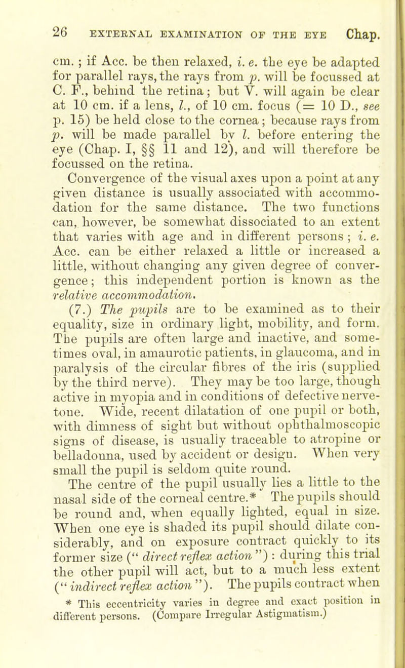 cm.; if Ace. be then relaxed, i. e. the eye be adapted for parallel rays, the rays from p. will be focussed at C. F., behind the retina; but V. will again be clear at 10 cm. if a lens, L, of 10 cm. focus (= 10 D., see p. 15) be held close to the cornea; because rays from ]}. will be made parallel by I. before entering the eye (Chap. I, §§ 11 and 12), and will therefore be focussed on the retina. Convergence of the visual axes upon a point at any given distance is usually associated with accommo- dation for the same distance. The two functions can, however, be somewhat dissociated to an extent that varies with age and in diiferent pei'sons ; i. e. Acc. can be either relaxed a little or increased a little, without changing any given degree of conver- gence ; this independent portion is known as the relative accommodation. (7.) The pupils are to be examined as to their equality, size in ordinary light, mobility, and form. The pupils are often large and inactive, and some- times oval, in amaurotic patients, in glaucoma, and in paralysis of the circular fibres of the iris (supplied by the third nerve). They may be too large, though active in myopia and in conditions of defective nerve- tone. Wide, recent dilatation of one pupil or both, with dimness of sight but without ophthalmoscopic signs of disease, is usually traceable to atropine or belladonna, used by accident or design. When very small the pupil is seldom quite round. The centre of the pupil usually lies a little to the nasal side of the corneal centre.* The pupils should be round and, when equally lighted, equal in size. When one eye is shaded its pupil should dilate con- siderably, and on exposure contract quickly to its former size ( direct reflex action) : during this trial the other pupil will act, but to a much less extent ( indirect reflex action ). The pupils contract Avhen * This eccentricity varies in degree and exact position in different persons. (Compare Irregular Astigmatism.)