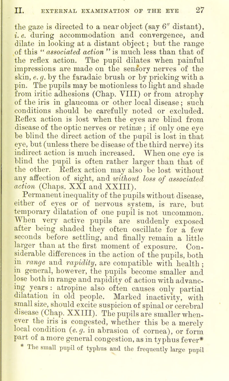 the gaze is directed to a near object (say 6 distant), i. e. during accommodation and convergence, and dilate in looking at a distant object; but the range of this  associated action  is much less than that of the reflex action. The pupil dilates when ]3ainful impressions a,re made on the sensory nerves of the skin, e. g. by the faradaic brush or by pricking with a. pin. The pupils may be motionless to light and shade from iritic adhesions (Chap. VIII) or from atrophy of the iris in glaucoma or other local disease; such conditions should be carefully noted or excluded. Keflex action is lost when the eyes are blind from disease of the optic nerves or retinae ; if only one eye be blind the direct action of the pupil is lost in that eye, but (unless there be disease of the third nerve) its indirect action is much increased. When one eye is blind the pupil is often rather larger than that of the other. Reflex action may also be lost without any affection of sight, and loithout loss of associated action (Chaps. XXI and XXIII). Permanent inequality of the pupils without disease, either of eyes or of nervous system, is rare, but temporary dilatation of one pupil is not uncommon. When very active pupils are suddenly exposed after being shaded they often oscillate for a few seconds before settling, and finally remain a little larger than at the first moment of exposure. Con- siderable differences in the action of the pupils, both in range and rapidity, are compatible with health ; in general, however, the pupils become smaller and lose both in range and rapidity of action with advanc- ing years : atropine also often causes only partial dilatation in old people. Marked inactivity, with small size, should excite suspicion of spinal or cerebral disease (Chap. XXIII). The pupils are smaller when- ever the iris is congested, whether this be a merely local condition {e.g. in abrasion of cornea), or form part of a more general congestion, as m typhus fever* * The small pupil of typhus and the frequently large pupil