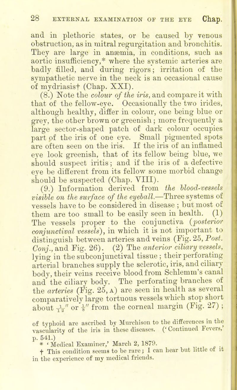 and in plethoric states, or be caused by venous obstruction, as in mitral regurgitation and bronchitis. They are large in anaemia, in conditions, such as aortic insufficiency,* where the systemic arteries are badly filled, and during rigors; irritation of the sympathetic nerve in the neck is an occasional cause of mydriasisf (Chap. XXI). (8.) Note the colour of the iris, and compare it with that of the fellow-eye. Occasionally the two irides, although healthy, differ in colour, one being blue or gi'ev, the other brown or greenish ; more frequently a large sector-shaped patch of dark colour occupies part of the iris of one eye. Small pigmented spots are often seen on the iris. If the iris of an inflamed eye look greenish, that of its fellow being blue, we should suspect iritis; and if the iris of a defective eye be different from its fellow some morbid change should be suspected (Chap. VIII). (9.) Information derived from the hlood-vessels visible on the surface of the eyeball.—Three systems of vessels have to be considered in disease ; but most of them are too small to be easily seen in health. (1) The vessels proper to the conjunctiva {posterior conjunctival vessels), in which it is not important to distinguish between arteries and veins (Fig. 25, Post. Conj., and Fig. 26). (2) The anterior ciliary vessels, lying in the subconjunctival tissue; their perforating arterial branches supply the sclerotic, iris, and ciliary body, their veins receive blood from Schlemm's canal and the ciliary body. The perforating branches of the arteries (Fig. 25, a) are seen in health as several comparatively large tortuous vessels which stop short about -jV i fi'om the corneal margin (Fig. 27) ; of typhoid are ascribed by Murchison to the differences in the vascularity of the iris in these diseases. (' Continued Fevers,' p. 541.) * ' Medical Examiner,' March 2, 1879. t This condition seems to be rare; I can hear but little of it in the experience of my medical friends.