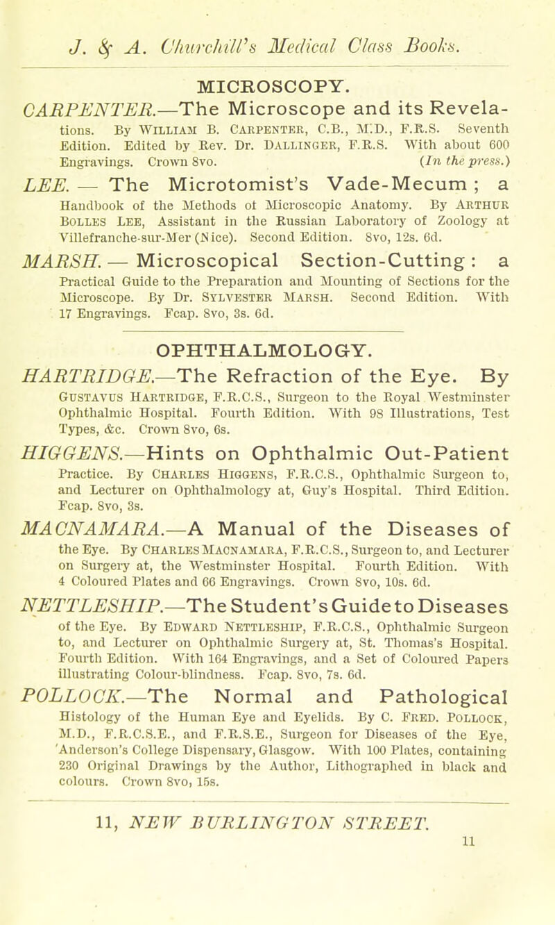 MICROSCOPY. CARPENTER.—The Microscope and its Revela- tions. By William B. Carpenter, C.B., MID., F.R.S. Seventh Edition. Edited by Rev. Dr. Dallinger, E.R.S. With about 600 Engravings. Crown 8vo. (In the press.) LEE. — The Microtomist's Vade-Mecum ; a Handbook of the Methods ot Microscopic Anatomy. By Arthur Bolles Lee, Assistant in the Russian Laboratory of Zoology at Villefranohe-sur-Mer (JSice). Second Edition. 8vo, 12s. 6d. MARSH. — Microscopical Section-Cutting : a Practical Guide to the Preparation and Momiting of Sections for the Microscope. By Dr. SYLVESTER MARSH. Second Edition. With 17 Engravings. Fcap. 8vo, 3s. 6d. OPHTHALMOLOGY. HARTRIDGE.—The Refraction of the Eye. By GuSTAVUS HARTRIDGE, F.R.C.S., Surgeou to the Royal Westminster Ophthalmic Hospital. Fourth Edition. With 98 Illustrations, Test Types, &c. Crown 8vo, 6s. HIGGENS.—Hints on Ophthalmic Out-Patient Practice. By Charles Higgens, F.R.C.S., Ophthalmic Sm-geon to, and Lecturer on Ophthalmology at, Guy's Hospital. Third Edition. Fcap. 8vo, 3s. MACNAMARA.—A Manual of the Diseases of the Eye. By CharlesMacnamara, F.R.C.S., Surgeon to, and Lecturer on Surgery at, the Westminster Hospital. FoiU'th Edition. With 4 Coloured Plates and 66 Engravings. Crown 8vo, 10s. 6d. NETTLESHIP.—The Student's Guide to Diseases of the Eye. By EDWARD Nettleship, F.R.C.S., Ophthalmic Surgeon to, and Lecturer on Ophthalmic Surgery at, St. Thomas's Hospital. Fourth Edition. With 164 Engi-avings, and a Set of Coloui-ed Papers illustrating Colour-blindness. Fcap. 8vo, 7s. 6d. POLLOCK.—The Normal and Pathological Histology of the Human Eye and Eyelids. By C. Fred. Pollock, M.D., F.R.C.S.E., and F.R.S.E., Surgeon for Diseases of the Eye, 'Anderson's College Dispensary, Glasgow. With 100 Plates, containing 230 Original Drawings by the Author, Lithographed in black and colours. Crown Svo, 15s. 11, NIIW DUELING TON STREET.
