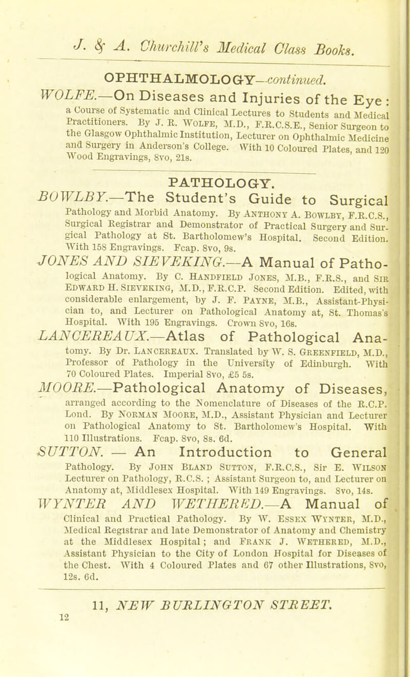 OPHTHALMOLOGY-cowi'imjecZ. JVOLFK—On Diseases and Injuries of the Eye : a Course of Systematic and Clinical Lectures to Students and Medical Practitioners. By J. R. Wolfe, M.D., F.R.C.S.E., Senior Surgeon to the Glasgow Ophthalmic Institution, Lecturer on Ophthalmic Medicine and Siu-gery in Anderson's College. With 10 Coloured Plates and 120 Wood Engravings, 8vo, 21s. ' PATHOLOGY. 1 BOWLBY.—The Student's Guide to Surgical Pathology and Morbid Anatomy. By ANTHONY A. Bowlby, F.K.C.S., Surgical Registrar and Demonstrator of Practical Surgery and Sur! gical Pathology at St. Bartholomew's Hospital. Second Edition. With 15S Engravings. Pcap. 8vo, 9s. JONES AND SIEVEKING.—A Manual of Patho- logical Anatomy. By C. Handfield Jones, M.B., F.K.S., and SIR Edward H. SiEVEKiNG, M.D., F.R.C.P. Second Edition. Edited, with ' considerable enlargement, by J. F. Payne, M.B., Assistant-Physi- cian to, and Lecturer on Pathological Anatomy at, St. Thomas's Hospital. With 195 Engravings. Crown Svo, 16s. LAN CEREAUX.—Atlas of Pathological Ana- tomy. By Dr. LAN cere Aux. Translated by W. S. Greenfield, M.D., Professor of Pathology in the University of Edinburgh. With 70 Coloured Plates. Imperial Svo, £5 5s. ilfOOi?^.—Pathological Anatomy of Diseases, - arranged according to the IS'omenclature of Diseases of the K.C.P. Lond. By Norman Moore, M.D., Assistant Physician and Lecturer on Pathological Anatomy to St. Bartholomew's Hospital. With 110 Illustrations. Fcap. Svo, 8s. 6d. \ SUTTON. — An Introduction to General Pathology. By John Bland Sutton, F.R.C.S., Sir E. Wilson Lecturer on Pathology, R.C.S. ; Assistant Surgeon to, and Lecturer on Anatomy at, Middlesex Hospital. With 149 Engravings. Svo, 14s. WYNTER AND WETHERED.—A Manual of . Clinical and Practical Pathology. By W. Essex Wynter, M.D., Medical Registrar and late Demonstrator of Anatomy and Chemistry at the Middlesex Hospital; and Frank J. Wethered, M.D., Assistant Physician to the City of London Hospital for Diseases of the Chest. With 4 Coloured Plates and 67 other Illustrations, Svo, 12s. 6d. 11, NEW BURLINGTON STREET.