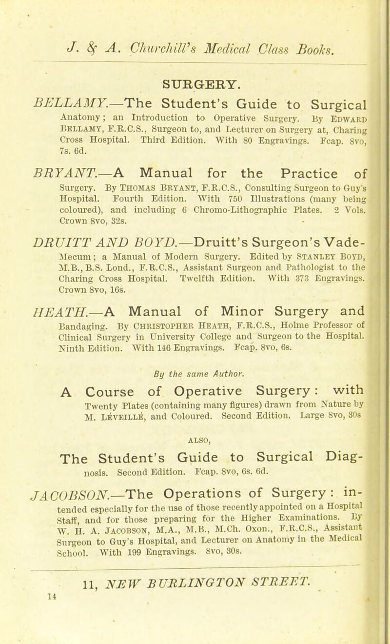 SURGERY. BELLAMY.—Th.& Student's Guide to Surgical Anatomy; an Introduction to Operative Surgery, liy Edward Bellamy, 1\R.C.S., Surgeon to, and Lecturer on Surgery at, Charing Cross Hospital. Third Edition. With 80 Engravings. Fcap. 8vo, 7s. 6d. BRYANT.—A Manual for the Practice of Surgery. By Thomas Beyant, F.U.C.S., Consulting Surgeon to Guy's Hospital. Fourth Edition. With 750 Illustrations (many being coloured), and including 6 Chromo-lithographic Plates. 2 Vols. Crown 8vo, 32s. DRUITT AND BOFZ).—Druitt's Surgeon's Vade- ilecum; a Manual of Modern Surgery. Edited by Stanley Boyd, M.B.,B.S. Lond., F.U.C.S., Assistant Surgeon and Pathologist to the Charing Cross Hospital. Twelfth Edition. With 373 Engi-a\ings. Crowu 8vo, 16s. HEATH.—A Manual of Minor Surgery and Bandaging. By Christopher Heath, F.R.C.S., Holme Professor of Clinical Surgery in University College and Surgeon to the Hospital. Ninth Edition. With 146 Engravings. Fcap. 8vo, 6s. By the same Author. A Course of Operative Surgery: with Twenty Plates (containing many figures) drawn from Nature by M. Leveille, and Coloured. Second Edition. Large 8vo, 30s ALSO, The Student's Guide to Surgical Diag- nosis. Second Edition. Fcap. 8vo, 6s. 6d. JACOBSON—The Operations of Surgery: in- tended especially for the use of those recently appointed on a Hospital Staff, and for those preparing for the Higher Examinations. By W. H. A. JACOBSON, M.A., M.B., M.Ch. Oxon., F.R.C.S., Assistant Surgeon to Guy's Hospital, and Lecturer on Anatomy in the Medical School. With 199 Engravings. 8vo, 30s. n, NEW BURLINGTON STREET.