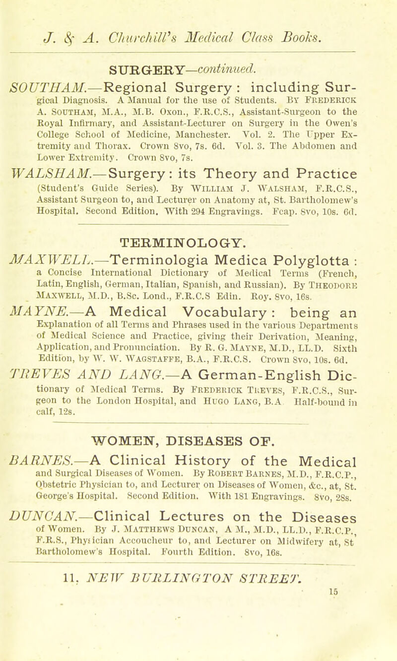 S UR Gr'SRY—continued. SOUTHAM.—Regional Surgery : including Sur- gical Diagnosis. A Manual for tlie use of Students. Br Feederick A. SouTHAM, M.A., M.B. O.xon., F.R.C.S., Assistant-Surgeon to tlie Koyal Infirmary, and Assistant-Lecturer on Surgery in tlie Owen's College Scliool of Medicine, Mancliester. Vol. 2. The I'pper Ex- tremity and Thorax. Crown Svo, 7s. 6d. Vol. 3. Tlie Abdomen and Lower Extremity. Crown Svo, 7s. WALSHAM.—Surgery: its Theory and Practice (Student's Guide Series). By William J. Walsham, E.R.C.S., Assistant Surgeon to, and Lecturer on Anatomy at, St. Bartliolomew's Hospital. Second Edition. With 294 Engravings. Fcap. Svo, 10s. 6(1. TERMINOLOGY. MAXWELL.—Terminologia Medica Polyglotta : a Concise International Dictionary of Medical Terms (French, Latin, English, German, Italian, Spanish, and Russian). By Theodore Maxwell, M.D., B.Sc. Lond., F.R.C.S Edin. Roy. Svo, 16s. MAYNE.~A Medical Vocabulary: being an Explanation of all Terms and Phrases used in the various Departments of Medical Science and Practice, giving their Derivation, Cleaning, Application, and Pronunciation. By R. G. Mayne, M.D., LL.D. Si.xth Edition, by VV. W. Wagstaffe, B.A., F.R.C.S. Crown Svo, 10s. 6d. TREVES AND LANG.—A German-English Dic- tionary of Jiedical Terms. By Frederick Tueves, F.R.C.S., Sur- geon to the London Hospital, and Hugo Lakg, B.A Half-hound in calf, 12s. WOMEN, DISEASES OF. BARNES.—A Clinical History of the Medical and Surgical Diseases of Women. By PiObert Barnes, M.D., F.R.C.P., Obstetric Physician to, and Lecturer on Diseases of Women, &c., at, St. George's HospitaL Second Edition. With 181 Engravings. Svo, 28s. DUNCAN.—Clinical Lectures on the Diseases of Women. By .J. Matthews Duncan, A M., M.D., LL.D., F.R.C.P. F.R.S., Physician Accoucheur to, and Lecturer on Midwifery at, St Bartholomew's Hospital. Fourth Edition. Svo, 16s. 11, NEW BURLINGTON STREET.
