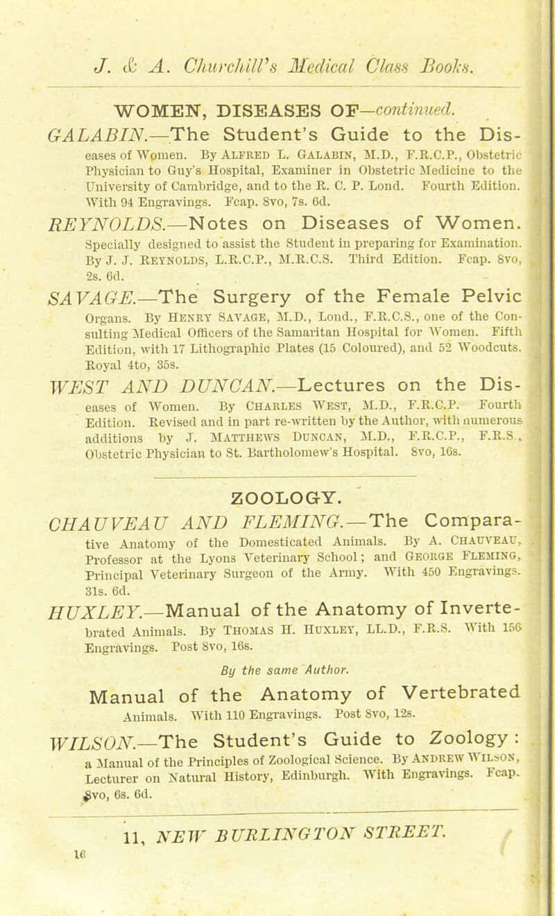 WOMEN, DISEASES OY—continued. GALABIN.—The Student's Guide to the Dis- eases of Women. By Alfred L. Galabin, M.D., F.R.C.P., Obstetric Physician to Guy's Hospital, Examiner in Obstetric ileilicine to tlie University of Cambridge, and to tlie R. C. P. Lond. Fourth Edition. With 94 Engravings. Fcap. 8vo, 7s. 6d. REYNOLDS.—Notes on Diseases of Women. Specially designed to assist the Student in preparing for Examination. By J. J. Reynolds, L.E.C.P., M.R.C.S. Third Edition. Fcap. 8vo, 2s. 6d. SAVAGE.—The Surgery of the Female Pelvic Organs. By Henry Savage, M.D., Lond., F.U.C.S., one of the Con- sulting iledical Officers of the Samaritan Hospital for Women. Fifth Edition, with 17 Lithographic Plates (15 Coloured), and 52 Woodcuts. Eoyal 4to, 35s. WEST AND DUNCAN—'Lectures on the Dis- eases of Women. By Charles AVest, M.D., F.E.C.P. Fourth Edition. Revised and in part re-written by the Author, with numerous additions by J. Matthews Duncan, M.D., F.R.C.P., F.R.S, Obstetric Physician to St. Bartholomew's Hospital. 8vo, 16s. ZOOLOGY. CHAUVEAU AND FLEMING.—The Compara- tive Anatomy of the Domesticated Animals. By A. Chauveav, Professor at the Lyons Veterinaiy School; and GEORGE FLEMING, Principal Veterinary Surgeon of the Army. With 450 Engravings. 31s. 6d. HUXLEY.—Manual of the Anatomy of Inverte- brated Animals. By Thomas H. Huxley, LL.D., F.R.S. With 15ft Engravings. Post 8vo, 16s. By the same Author. Manual of the Anatomy of Vertebrated Animals. With 110 Engravings. Post Svo, 12s. WILSON.—The Student's Guide to Zoology: a Manual of the Principles of Zoological Science. By Andrew WIL^o^•, Lecturer on Natui-al History, Edinburgh. With Engra\ings. Fcap. ^vo, 6s. 6d. NEW BURLINGTON STREET. ifi