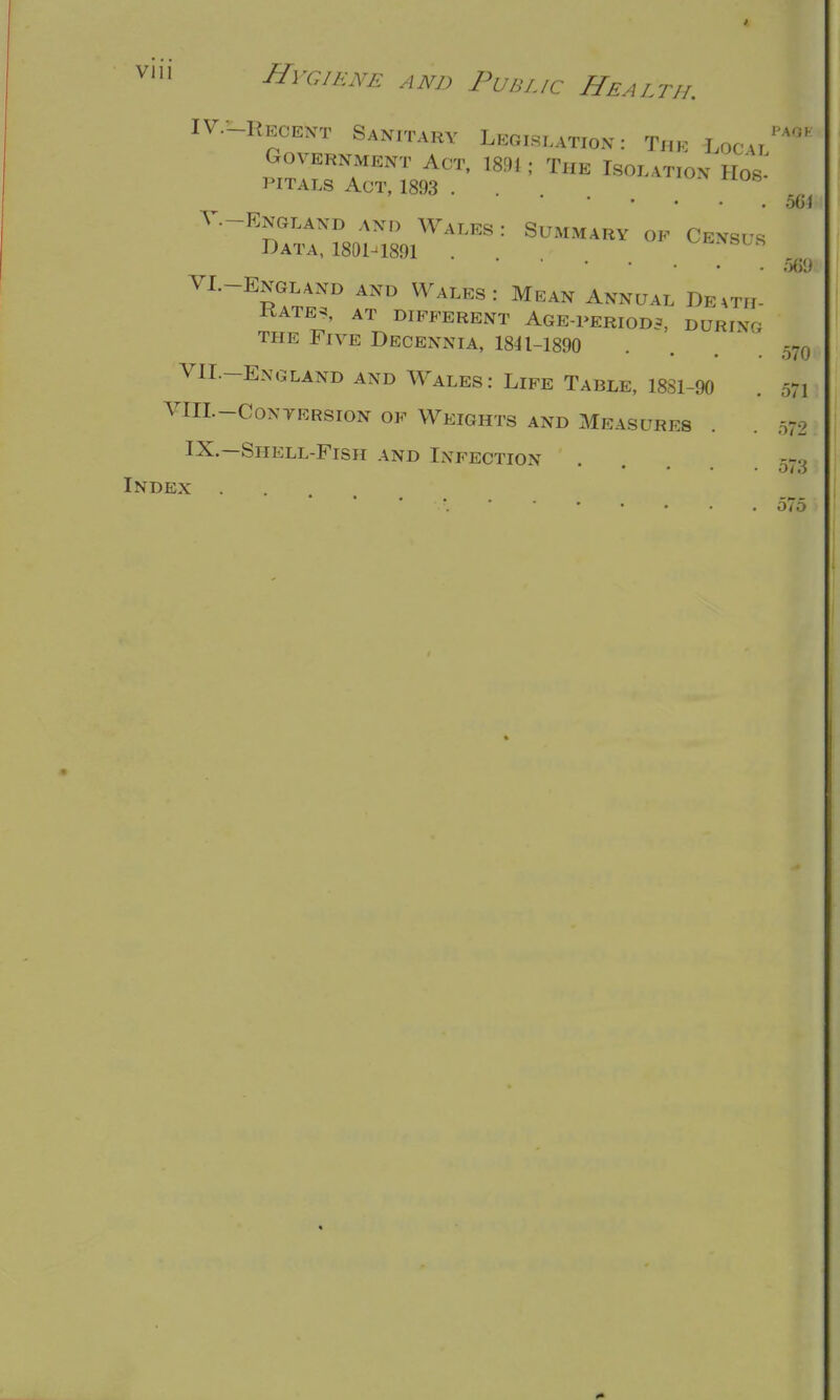 1 vni Hygiene and Public Health. PAOK IV. -Hecent Sanitary Legislation: T„k Local' GOVERNMENT ACT, 1891 ; THE IsOLAT.ON H0S. PITALS Act, 1893 .... V. -Enoiakd and Wales : Summary ok Census Data, 189H891 . * 569 VI.-ENGLAND AND WALES : MEAN ANNUAL DE mi- xtATEAT DIFFERENT AGE-PERIODS, DURlxr- the Five Decennia, 1841-1890 . . m VII.-England and Wales: Life Table, 1881-90 . 571 VIII.-CONTERSION OF WEIGHTS AND MEASURES . . 572 IX.—Shell-Fish and Infection . . 573 Index