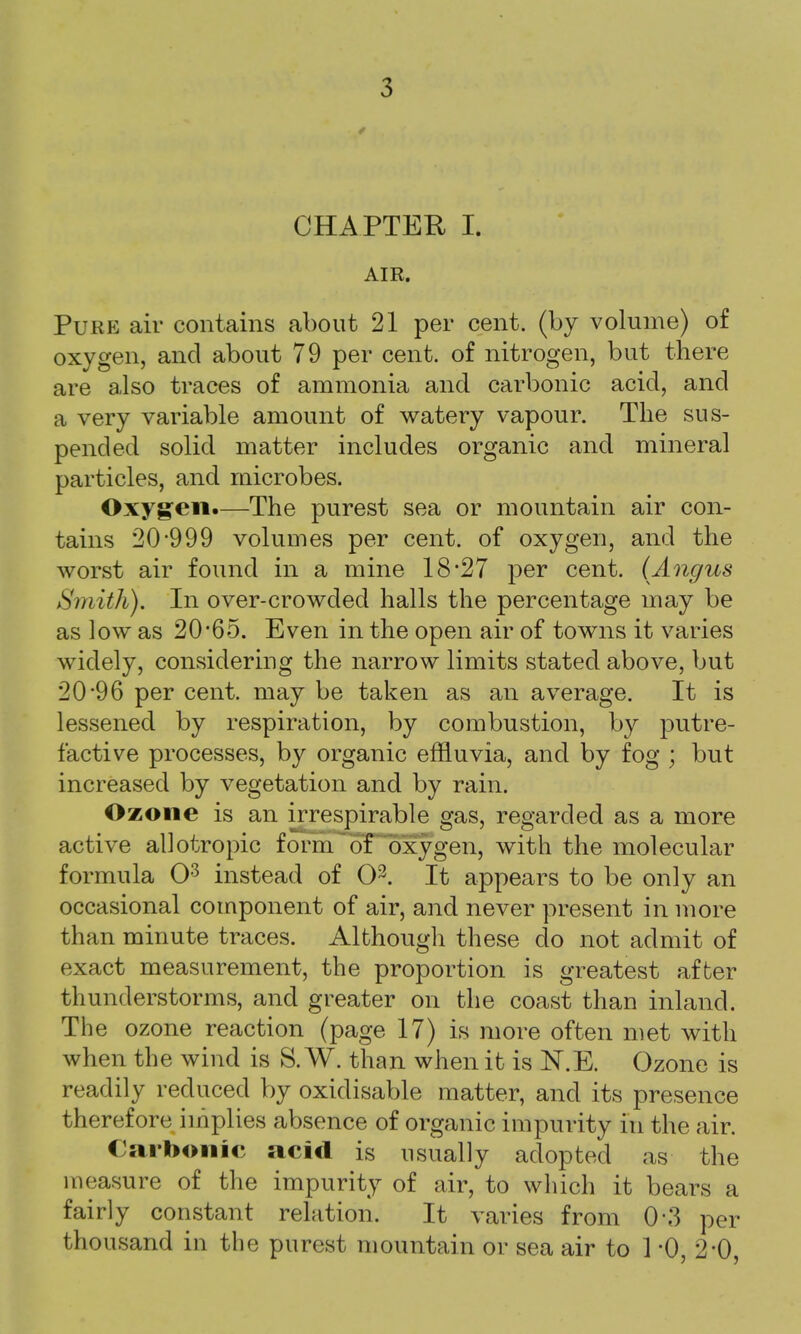 CHAPTER L AIR. Pure air contains about 21 per cent, (by volume) of oxygen, and about 79 per cent, of nitrogen, but there are also traces of ammonia and carbonic acid, and a very variable amount of watery vapour. The sus- pended solid matter includes organic and mineral particles, and microbes. Oxygen.—The purest sea or mountain air con- tains 20-999 volumes per cent, of oxygen, and the worst air found in a mine 18*27 per cent. (Angus Smith). In over-crowded halls the percentage may be as low as 20*65. Even in the open air of towns it varies widely, considering the narrow limits stated above, but 20*96 per cent, may be taken as an average. It is lessened by respiration, by combustion, by putre- factive processes, by organic effluvia, and by fog ; but increased by vegetation and by rain. Ozone is an irrespirable gas, regarded as a more active allotropic form of oxygen, with the molecular formula O3 instead of O3. It appears to be only an occasional component of air, and never present in more than minute traces. Although these do not admit of exact measurement, the proportion is greatest after thunderstorms, and greater on the coast than inland. The ozone reaction (page 17) is more often met with when the wind is S.W. than when it is N.E. Ozone is readily reduced by oxidisable matter, and its presence therefore implies absence of organic impurity in the air. Carbonic acid is usually adopted as the measure of the impurity of air, to which it bears a fairly constant relation. It varies from 0*3 per thousand in the purest mountain or sea air to 1 *0, 2 0,