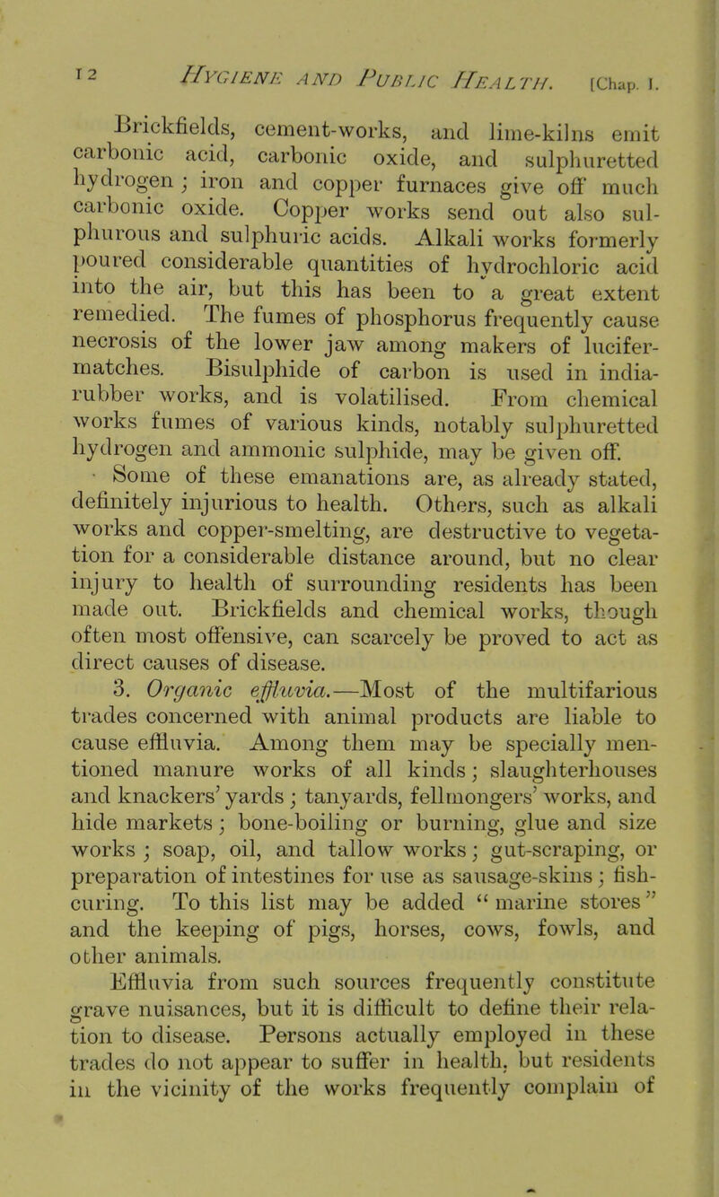 Brickfields, cement-works, and lime-kilns emit carbonic acid, carbonic oxide, and sulphuretted hydrogen; iron and copper furnaces give off much carbonic oxide. Copper works send out also sul- phurous and sulphuric acids. Alkali works formerly poured considerable quantities of hydrochloric acid into the air, but this has been to a great extent remedied. The fumes of phosphorus frequently cause necrosis of the lower jaw among makers of lucifer- matches. Bisulphide of carbon is used in india- rubber works, and is volatilised. From chemical works fumes of various kinds, notably sulphuretted hydrogen and amnionic sulphide, may be given off. • Some of these emanations are, as already stated, definitely injurious to health. Others, such as alkali works and copper-smelting, are destructive to vegeta- tion for a considerable distance around, but no clear injury to health of surrounding residents has been made out. Brickfields and chemical works, though often most offensive, can scarcely be proved to act as direct causes of disease. 3. Organic effluvia.—Most of the multifarious trades concerned with animal products are liable to cause effluvia. Among them may be specially men- tioned manure works of all kinds; slaughterhouses and knackers' yards ; tanyards, fellmongers' works, and hide markets; bone-boiling or burning, glue and size works ; soap, oil, and tallow works; gut-scraping, or preparation of intestines for use as sausage-skins ; fish- curing. To this list may be added  marine stores r' and the keeping of pigs, horses, cows, fowls, and other animals. Effluvia from such sources frequently constitute grave nuisances, but it is difficult to define their rela- tion to disease. Persons actually employed in these trades do not appear to suffer in health, but residents in the vicinity of the works frequently complain of