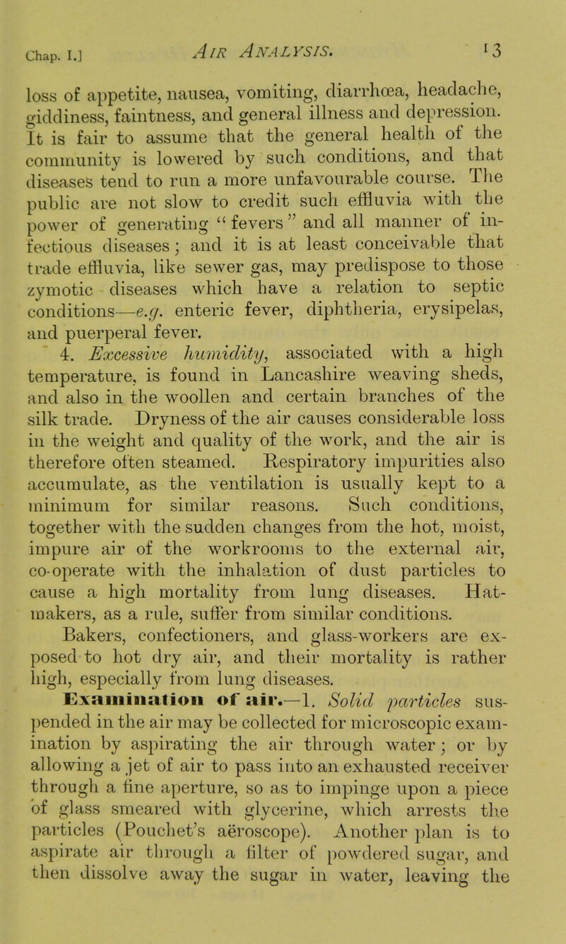 loss of appetite, nausea, vomiting, diarrhoea, headache, giddiness, faintness, and general illness and depression. It is fair to assume that the general health of the community is lowered by such conditions, and that diseases tend to run a more unfavourable course. The public are not slow to credit such effluvia with the power of generating fevers and all manner of in- fectious diseases; and it is at least conceivable that trade effluvia, like sewer gas, may predispose to those zymotic diseases which have a relation to septic conditions—e.g. enteric fever, diphtheria, erysipelas, and puerperal fever. 4. Excessive humidity, associated with a high temperature, is found in Lancashire weaving sheds, and also in the woollen and certain branches of the silk trade. Dryness of the air causes considerable loss in the weight and quality of the work, and the air is therefore often steamed. Respiratory impurities also accumulate, as the ventilation is usually kept to a minimum for similar reasons. Such conditions, together with the sudden changes from the hot, moist, impure air of the workrooms to the external air, co-operate with the inhalation of dust particles to cause a high mortality from lung diseases. Hat- makers, as a rule, suffer from similar conditions. Bakers, confectioners, and glass-workers are ex- posed to hot dry air, and their mortality is rather high, especially from lung diseases. Examination of air.—1. Solid particles sus- pended in the air may be collected for microscopic exam- ination by aspirating the air through water; or by allowing a jet of air to pass into an exhausted receiver through a tine aperture, so as to impinge upon a piece of glass smeared with glycerine, which arrests the particles (Pouchet's aeroscope). Another plan is to aspirate; air through a filter of powdered sugar, and then dissolve away the sugar in water, leaving the