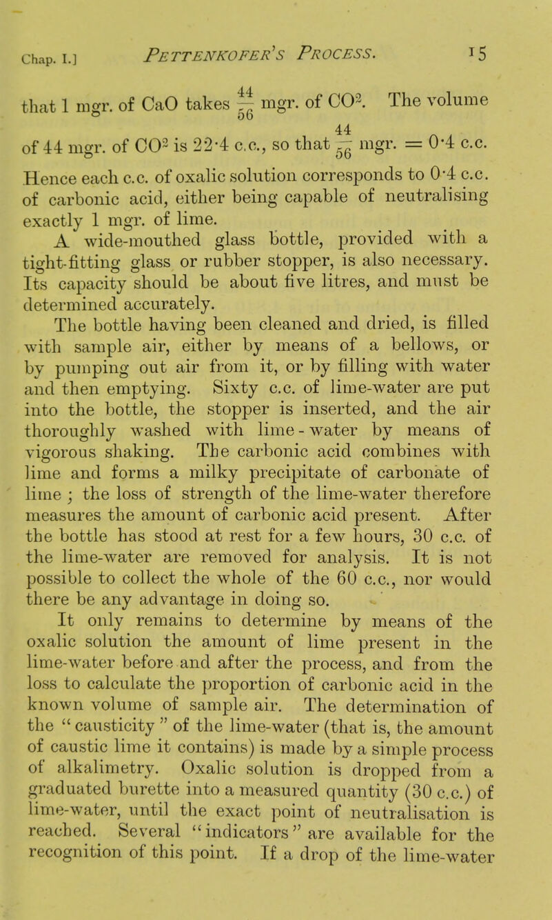 that 1 mgr. of CaO takes - mgr. of CO3. The volume 44 of 44 mgr. of CO3 is 22-4 c.c., so that - mgr. = 0*4 c.c. Hence each c.c. of oxalic solution corresponds to (H c.c. of carbonic acid, either being capable of neutralising exactly 1 mgr. of lime. A wide-mouthed glass bottle, provided with a tight-fitting glass or rubber stopper, is also necessary. Its capacity should be about five litres, and must be determined accurately. The bottle having been cleaned and dried, is filled with sample air, either by means of a bellows, or by pumping out air from it, or by filling with water and then emptying. Sixty c.c. of lime-water are put into the bottle, the stopper is inserted, and the air thoroughly washed with lime - water by means of vigorous shaking. The carbonic acid combines with lime and forms a milky precipitate of carbonate of lime ; the loss of strength of the lime-water therefore measures the amount of carbonic acid present. After the bottle has stood at rest for a few hours, 30 c.c. of the lime-water are removed for analysis. It is not possible to collect the whole of the 60 c.c, nor would there be any advantage in doing so. It only remains to determine by means of the oxalic solution the amount of lime present in the lime-water before and after the process, and from the loss to calculate the proportion of carbonic acid in the known volume of sample air. The determination of the  causticity  of the lime-water (that is, the amount of caustic lime it contains) is made by a simple process of alkalimetry. Oxalic solution is dropped from a graduated burette into a measured quantity (30 c.c.) of lime-water, until the exact point of neutralisation is reached. Several  indicators  are available for the recognition of this point. If a drop of the lime-water
