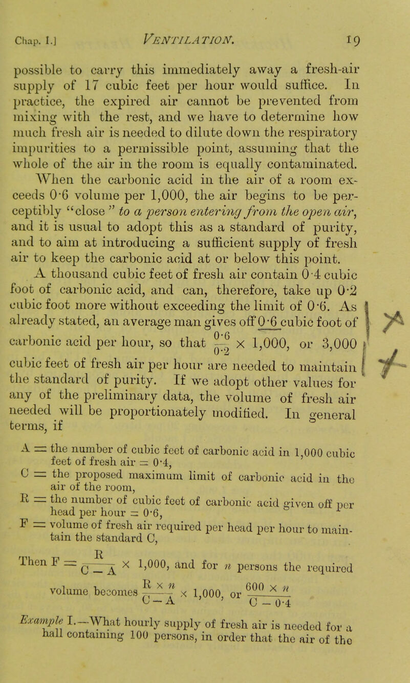 possible to carry this immediately away a fresh-air supply of 17 cubic feet per hour would suffice. In practice, the expired air cannot be prevented from mixing with the rest, and we have to determine how much fresh air is needed to dilute down the respiratory impurities to a permissible point, assuming that the whole of the air in the room is equally contaminated. AVhen the carbonic acid in the air of a room ex- ceeds 0*6 volume per 1,000, the air begins to be per- ceptibly close  to a 'person entering from the open coir, and it is usual to adopt this as a standard of purity, and to aim at introducing a sufficient supply of fresh air to keep the carbonic acid at or below this point. A thousand cubic feet of fresh air contain 0 4 cubic foot of carbonic acid, and can, therefore, take up 0*2 cubic foot more without exceeding the limit of 0*6. As already stated, an average man gives off Q-6 cubic foot of carbonic acid per hour, so that ^| x 1,000, or 3,000 cubic feet of fresh air per hour are needed to maintain | the standard of purity. If we adopt other values for any of the preliminary data, the volume of fresh air needed will be proportionately modified. In general terms, if A = the number of cubic feet of carbonic acid in 1,000 cubic feet of fresh air = 0*4, C = the proposed maximum limit of carbonic acid in the air of the room, R = the number of cubic feet of carbonic acid given off per head per hour zz 0*6, F = volume of fresh air required per head per hour to main- tain the standard C, R Then F = q—^ X 1,000, and for n persons the required volume becomes x 1,000, or X^ „ Example I.-What hourly supply of fresh air is needed for a hall containing 100 persons, in order that the air of the