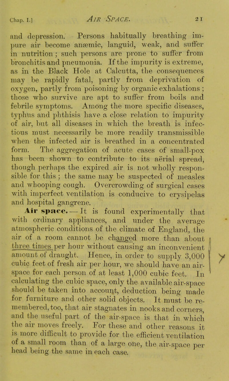 and depression. Persons habitually breathing im- pure air become anaemic, languid, weak, and suffer in nutrition ; such persons are prone to suffer from bronchitis and pneumonia. If the impurity is extreme, as in the Black Hole at Calcutta, the consequences may be rapidly fatal, partly from deprivation of oxygen, partly from poisoning by organic exhalations ; those who survive are apt to suffer from boils and febrile symptoms. Among the more specific diseases, typhus and phthisis have a close relation to impurity of air, but all diseases in which the breath is infec- tious must necessarily be more readily transmissible when the infected air is breathed in a concentrated form. The aggregation of acute cases of small-pox has been shown to contribute to its aerial spread, though perhaps the expired air is not wholly respon- sible for this ; the same may be suspected of measles and whooping cough. Overcrowding of surgical cases with imperfect ventilation is conducive to erysipelas and hospital gangrene. Air space. — It is found experimentally that with ordinary appliances, and under the average atmospheric conditions of the climate of England, the air of a room cannot be changed more than about three times per hour without causing an inconvenient amount of draught. Hence, in order to supply 3,000 cubic feet of fresh air per hour, we should have an air- space for each person of at least 1,000 cubic feet. In calculating the cubic space, only the available air-space should be taken into account, deduction being made for furniture and other solid objects. It must be re- membered, too, that air stagnates in nooks and corners, and the useful part of the air-space is that in which the air moves freely. For these and other reasons it is more difficult to provide for the efficient ventilation of a small room than of a large oiie, the air-space per head being the same in each case.