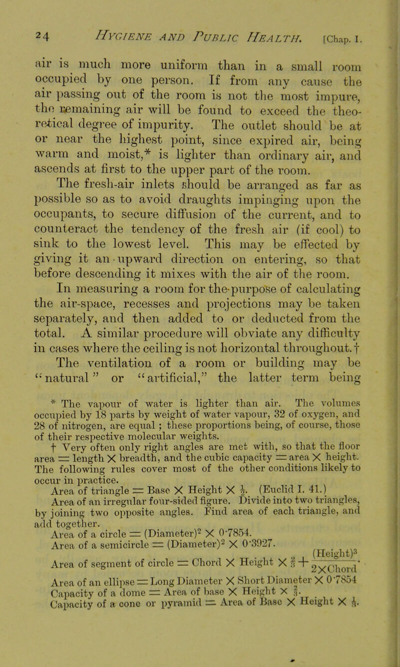 air is much more uniform than in a small room occupied by one person. If from any cause the air passing out of the room is not the most impure, the remaining air will be found to exceed the theo- retical degree of impurity. The outlet should be at or near the highest point, since expired air, being warm and moist,* is lighter than ordinary air, and ascends at first to the upper part of the room. The fresh-air inlets should be arranged as far as possible so as to avoid draughts impinging upon the occupants, to secure diffusion of the current, and to counteract the tendency of the fresh air (if cool) to sink to the lowest level. This may be effected by giving it an • upward direction on entering, so that before descending it mixes with the air of the room. In measuring a room for the-purpose of calculating the air-space, recesses and projections may be taken separately, and then added to or deducted from the total. A similar procedure will obviate any difficulty in cases where the ceiling is not horizontal throughout, f The ventilation of a room or building may be '•'natural or artificial, the latter term being * The vapour of water is lighter than air. The volumes occupied by 18 parts by weight of water vapour, 32 of oxygen, and 28 of nitrogen, are equal; these proportions being, of course, those of their respective molecular weights. t Very often only right angles are met with, so that the floor area = length X breadth, and the cubic capacity = area X height. The following rules cover most of the other conditions likely to occur in practice. Area of triangle = Base X Height X }. (Euclid I. 41.) Area of an irregular four-sided figure. Divide into two triangles, by joining two opposite angles. Find area of each triangle, and add together. Area of a circle == (Diameter)2 X 07854. Area of a semicircle — (Diameter)2 X CT3927. (Height)3 Area of segment of circle — Chord X Height X§ + 2xChord' Area of an ellipse = Long Diameter X Short Diameter X 07854 Capacity of a dome — Area of base X Height X |. Capacity of a cone or pyramid tz. Area of Base X Height X &