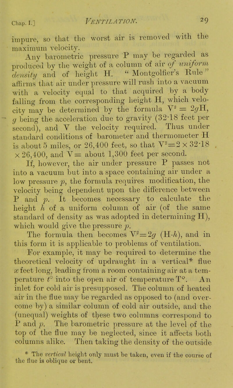 impure, so that the worst air is removed with the maximum velocity. Any barometric pressure P may be regarded as produced by the weight of a column of air of uniform density and of height H.  Montgolfier's Rule affirms that air under pressure will rush into a vacuum with a velocity equal to that acquired by a body falling from the corresponding height H, which velo- city may be determined by the formula V2 = 2gH, y being the acceleration due to gravity (32*18 feet per second), and V the velocity required. Thus under standard conditions of barometer and thermometer H is about 5 miles, or 26,400 feet, so that V2 = 2 x 32*18 . X 26,400, and Y= about 1,300 feet per second. If, however, the air under pressure P passes not into a vacuum but into a space containing air under a low pressure p, the formula requires modification, the velocity being dependent upon the difference between P and p. It becomes necessary to calculate the height h of a uniform column of air (of the same standard of density as was adopted in determining H), which would give the pressure p. The formula then becomes V2=2g (H-h), and in this form it is applicable to problems of ventilation. For example, it may be required to determine the theoretical velocity of updraught in a vertical* flue x feet long, leading from a room containing air at a tem- perature t° into the open air of temperatureT°. An inlet for cold air is presupposed. The column of heated air in the flue may be regarded as opposed to (and over- come by) a similar column of cold air outside, and the (unequal) weights of these two columns correspond to P and p. The barometric pressure at the level of the top of the flue may be neglected, since it affects both columns alike. Then taking the density of the outside • The vertical height only must be taken, even if the course of the flue is oblique or bent.