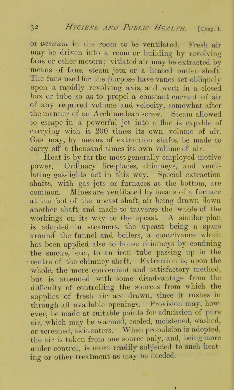 or vacuum in the room to be ventilated. Fresh air may be driven into a room or building by revolving fans or other motors ; vitiated air may be extracted by means of fans, steam jets, or a heated outlet shaft. The fans used for the purpose have vanes set obliquely upon a rapidly revolving axis, and work in a closed box or tube so as to propel a constant current of air of any required volume and velocity, somewhat after the manner of an Archimedean screw. Steam allowed to escape in a powerful jet into a flue is capable of carrying with it 200 times its own volume of air. Gas may, by means of extraction shafts, be made to carry off* a thousand times its own volume of air. Heat is by far the most generally employed motive power. Ordinary fire-places, chimneys, and venti- lating gas-lights act in this way. Special extraction shafts, with gas jets or furnaces at the bottom, are common. Mines are ventilated by means of a furnace at the foot of the upcast shaft, air being drawn down another shaft and made to traverse the whole of the workings on its way to the upcast. A similar plan is adopted in steamers, the upcast being a space around the funnel and boilers, a contrivance which has been applied also to house chimneys by confining the smoke, etc., to an iron tube passing up in the centre of the chimney shaft. Extraction is, upon the whole, the more convenient and satisfactory method, but is attended with some disadvantage from the difficulty of controlling the sources from which the supplies of fresh air are drawn, since it rushes in through all available openings. Provision may, how- ever, be made at suitable points for admission of pure air, which may be warmed, cooled, moistened, washed, or screened, as it enters. When propulsion is adopted, the air is taken from one source only, and, being more under control, is more readily subjected to such heat- ing or other treatment as may be needed.