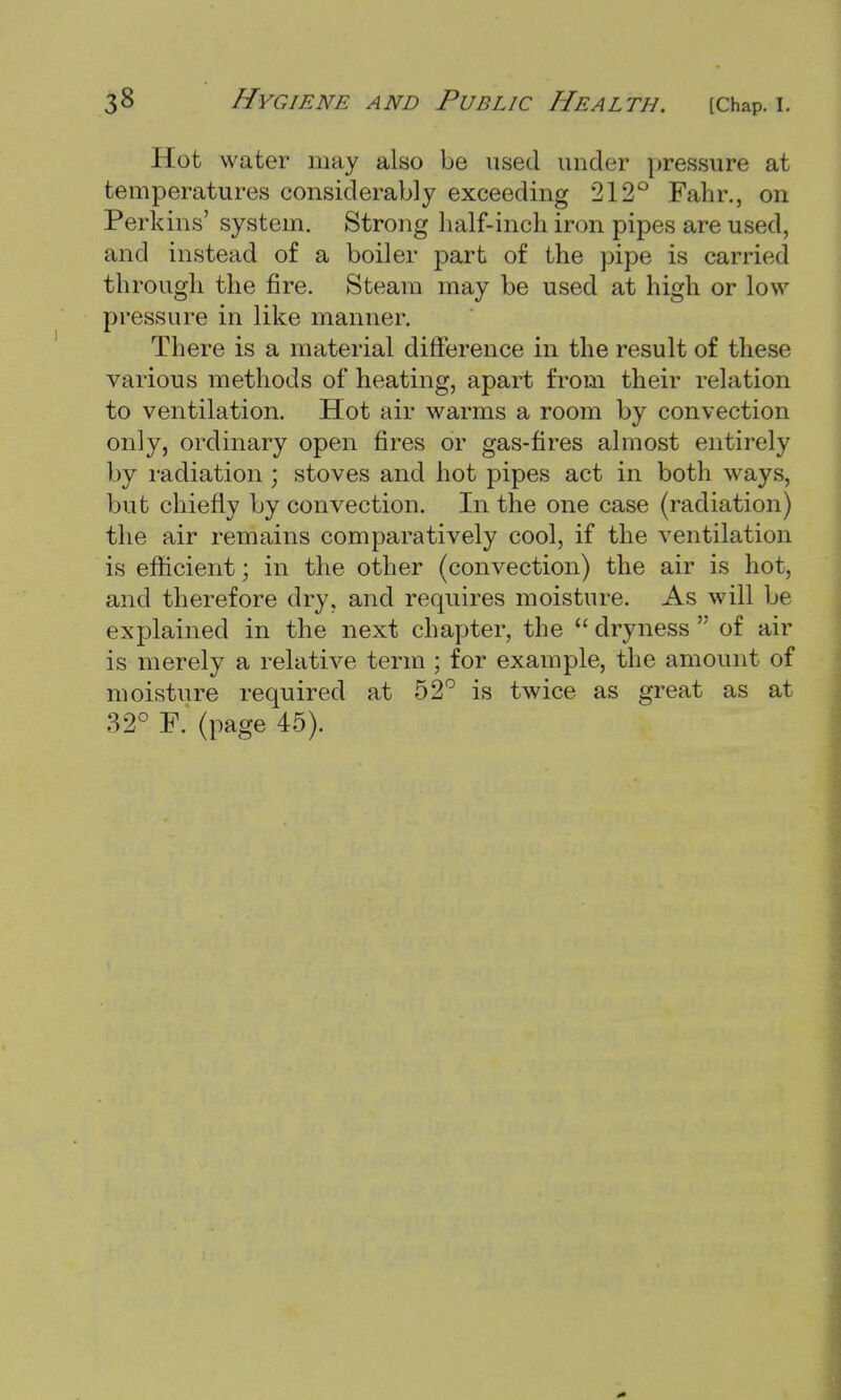 Hot water may also be used under pressure at temperatures considerably exceeding 212° Fahr., on Perkins' system. Strong half-inch iron pipes are used, and instead of a boiler part of the pipe is carried through the fire. Steam may be used at high or low pressure in like manner. There is a material difference in the result of these various methods of heating, apart from their relation to ventilation. Hot air warms a room by convection only, ordinary open fires or gas-fires almost entirely by radiation ; stoves and hot pipes act in both ways, but chiefly by convection. In the one case (radiation) the air remains comparatively cool, if the ventilation is efficient; in the other (convection) the air is hot, and therefore dry, and requires moisture. As will be explained in the next chapter, the  dryness  of air is merely a relative term ; for example, the amount of moisture required at 52° is twice as great as at 32° F. (page 45).