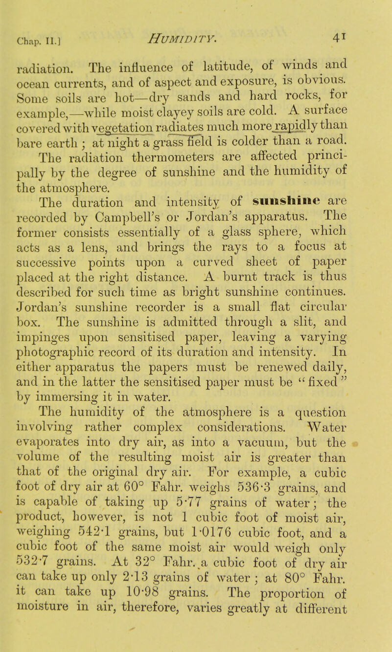 radiation. The influence of latitude, of winds and ocean currents, and of aspect and exposure, is obvious. Some soils are hot—dry sands and hard rocks, for example,—while moist clayey soils are cold. A surface covered with vegetation radiates much morej^pidly than bare earth ; at night a grasslield is colder than a road. The radiation thermometers are affected princi- pally by the degree of sunshine and the humidity of the atmosphere. The duration and intensity of sunshine are recorded by Campbell's or Jordan's apparatus. The former consists essentially of a glass sphere, which acts as a lens, and brings the rays to a focus at successive points upon a curved sheet of paper placed at the right distance. A burnt track is thus described for such time as bright sunshine continues. Jordan's sunshine recorder is a small flat circular box. The sunshine is admitted through a slit, and impinges upon sensitised paper, leaving a varying photographic record of its duration and intensity. In either apparatus the papers must be renewed daily, and in the latter the sensitised paper must be  fixed  by immersing it in water. The humidity of the atmosphere is a question involving rather complex considerations. Water evaporates into dry air, as into a vacuum, but the volume of the resulting moist air is greater than that of the original dry air. For example, a cubic foot of dry air at 60° Fahr. weighs 536-3 grains, and is capable of taking up 5*77 grains of water; the product, however, is not 1 cubic foot of moist air, weighing 542*1 grains, but 1-0176 cubic foot, and a cubic foot of the same moist air would weigh only 532-7 grains. At 32° Fahr. a cubic foot of dry air can take up only 2*13 grains of water ; at 80° Fahr. it can take up 10*98 grains. The proportion of moisture in air, therefore, varies greatly at different