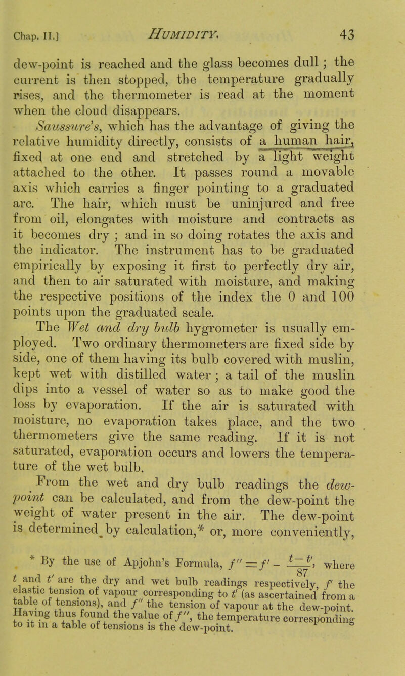 dew-point is reached and the glass becomes dull; the current is then stopped, the temperature gradually rises, and the thermometer is read at the moment when the cloud disappears. Saussure's, which has the advantage of giving the relative humidity directly, consists of a human haira fixed at one end and stretched by a light weight attached to the other. It passes round a movable axis which carries a finger pointing to a graduated arc. The hair, which must be uninjured and free from oil, elongates with moisture and contracts as it becomes dry ; and in so doing rotates the axis and the indicator. The instrument has to be graduated empirically by exposing it first to perfectly dry air, and then to air saturated with moisture, and making the respective positions of the index the 0 and 100 points upon the graduated scale. The Wet and dry bidb hygrometer is usually em- ployed. Two ordinary thermometers are fixed side by side, one of them having its bulb covered with muslin, kept wet with distilled water ; a tail of the muslin dips into a vessel of water so as to make good the loss by evaporation. If the air is saturated with moisture, no evaporation takes place, and the two thermometers give the same reading. If it is not saturated, evaporation occurs and lowers the tempera- ture of the wet bulb. From the wet and dry bulb readings the dew- point can be calculated, and from the dew-point the weight of water present in the air. The dew-point is determinedly calculation,* or, more conveniently, * By the use of Apjohn's Formula, f—f- t~ t\ where t and tf'are the dry and wet bulb readings respectively f the elastic tension of vapour corresponding to t' (as ascertained from a table of tensions) and / the tension of vapour at the dew-point toSTSf \ST? Rvalue ofthe temperature corresponding to it in a table of tensions is the dew-point.