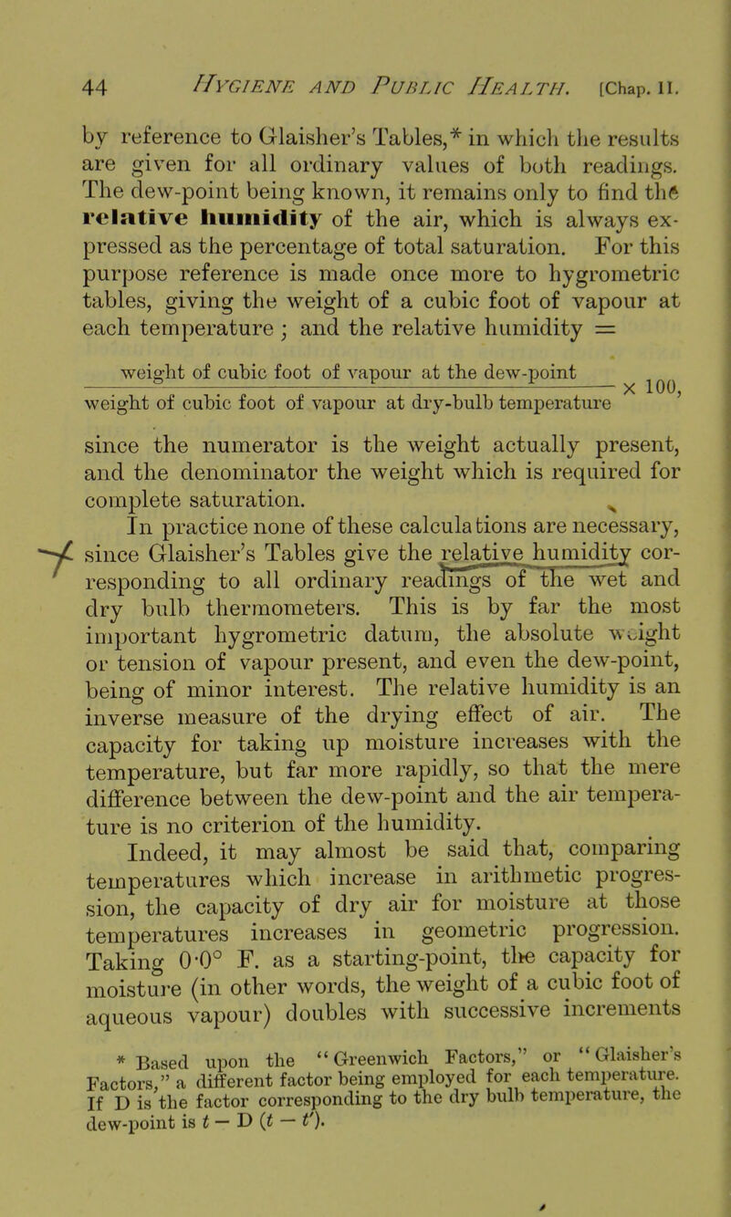 by reference to Glaisher's Tables,* in which the results are given for all ordinary values of both readings. The dew-point being known, it remains only to find the relative humidity of the air, which is always ex- pressed as the percentage of total saturation. For this purpose reference is made once more to hygrometric tables, giving the weight of a cubic foot of vapour at each temperature ; and the relative humidity = weight of cubic foot of vapour at the dew-point weight of cubic foot of vapour at dry-bulb temperature since the numerator is the weight actually present, and the denominator the weight which is required for complete saturation. > In practice none of these calculations are necessary, since Glaisher's Tables give the relative humidity cor- responding to all ordinary readings of the wet and dry bulb thermometers. This is by far the most important hygrometric datum, the absolute weight or tension of vapour present, and even the dew-point, being of minor interest. The relative humidity is an inverse measure of the drying effect of air. The capacity for taking up moisture increases with the temperature, but far more rapidly, so that the mere difference between the dew-point and the air tempera- ture is no criterion of the humidity. Indeed, it may almost be said that, comparing temperatures which increase in arithmetic progres- sion, the capacity of dry air for moisture at those temperatures increases in geometric progression. Taking 0*0° F. as a starting-point, the capacity for moisture (in other words, the weight of a cubic foot of aqueous vapour) doubles with successive increments * Based upon the Greenwich Factors, or Glaisher's Factors, a different factor being employed for each temperature. If D is the factor corresponding to the dry bulb temperature, the dew-point is t — D (t — t').