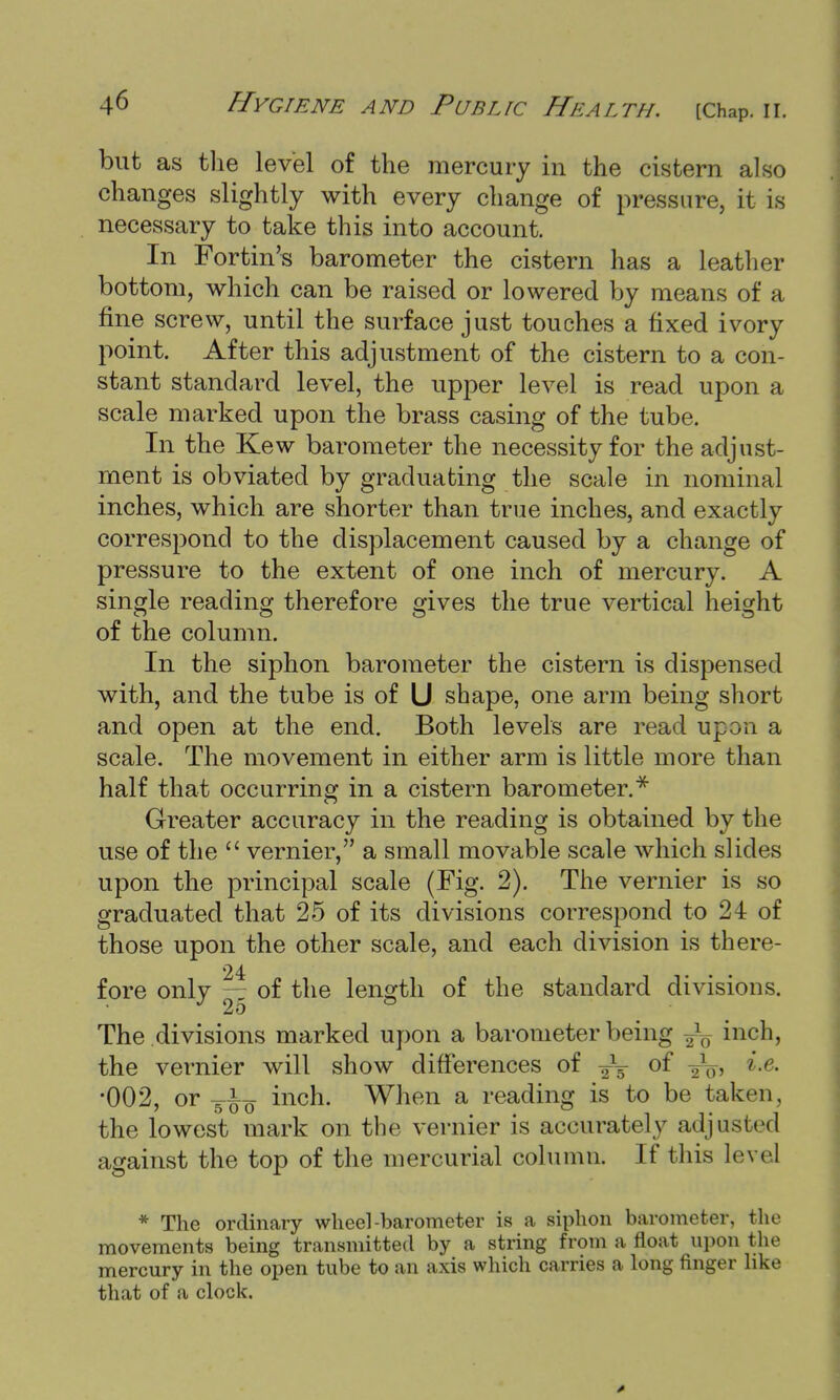 but as the level of the mercury in the cistern also changes slightly with every change of pressure, it is necessary to take this into account. In For tin's barometer the cistern has a leather bottom, which can be raised or lowered by means of a fine screw, until the surface just touches a fixed ivory point. After this adjustment of the cistern to a con- stant standard level, the upper level is read upon a scale marked upon the brass casing of the tube. In the Kew barometer the necessity for the adjust- ment is obviated by graduating the scale in nominal inches, which are shorter than true inches, and exactly correspond to the displacement caused by a change of pressure to the extent of one inch of mercury. A single reading therefore gives the true vertical height of the column. In the siphon barometer the cistern is dispensed with, and the tube is of U shape, one arm being short and open at the end. Both levels are read upon a scale. The movement in either arm is little more than half that occurring in a cistern barometer.* Greater accuracy in the reading is obtained by the use of the  vernier, a small movable scale which slides upon the principal scale (Fig. 2). The vernier is so graduated that 25 of its divisions correspond to 24 of those upon the other scale, and each division is there- 24 ... fore only — of the length of the standard divisions. The divisions marked upon a barometer being inch, the vernier will show differences of of y1^, i.e. •002, or inch. When a reading is to be taken, the lowest mark on the vernier is accurately adjusted against the top of the mercurial column. If this level * The ordinary wheel-barometer is a siphon barometer, the movements being transmitted by a string from a float upon the mercury in the open tube to an axis which carries a long finger like that of a clock.