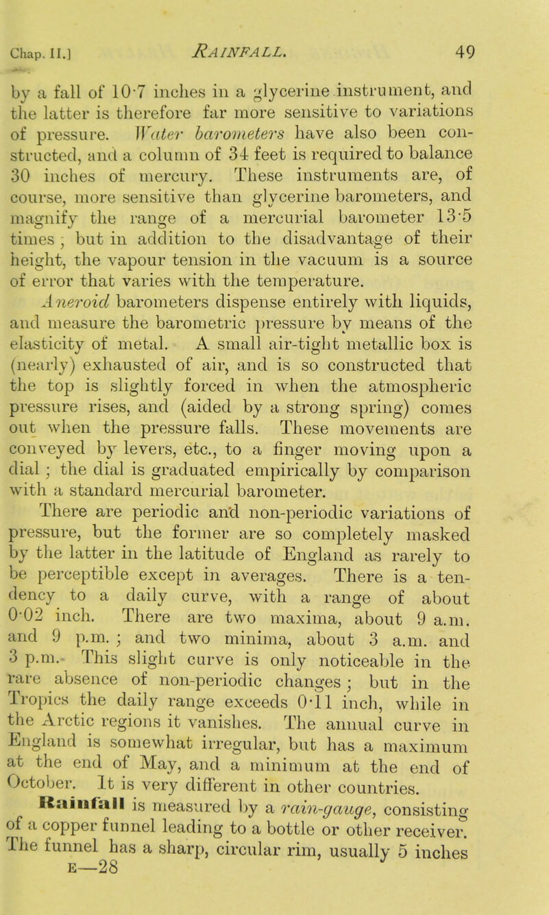 by a fall of 10 7 inches in a glycerine instrument, and the latter is therefore far more sensitive to variations of pressure. Water barometers have also been con- structed, and a column of 34 feet is required to balance 30 inches of mercury. These instruments are, of course, more sensitive than glycerine barometers, and magnify the range of a mercurial barometer 13*5 times , but in addition to the disadvantage of their height, the vapour tension in the vacuum is a source of error that varies with the temperature. Aneroid barometers dispense entirely with liquids, and measure the barometric pressure by means of the elasticity of metal. A small air-tight metallic box is (nearly) exhausted of air, and is so constructed that the top is slightly forced in when the atmospheric pressure rises, and (aided by a strong spring) comes out when the pressure falls. These movements are conveyed by levers, etc., to a finger moving upon a dial; the dial is graduated empirically by comparison with a standard mercurial barometer. There are periodic an'd non-periodic variations of pressure, but the former are so completely masked by the latter in the latitude of England as rarely to be perceptible except in averages. There is a ten- dency to a daily curve, with a range of about 0-02 inch. There are two maxima, about 9 a.m. and 9 p.m. ; and two minima, about 3 a.m. and 3 p.m. This slight curve is only noticeable in the rare absence of non-periodic changes; but in the Tropics the daily range exceeds 0*11 inch, while in the Arctic regions it vanishes. The annual curve in England is somewhat irregular, but has a maximum at the end of May, and a minimum at the end of October. It is very different in other countries. Rainfall is measured by a rain-gauge, consisting of a copper funnel leading to a bottle or other receiver! The funnel has a sharp, circular rim, usually 5 inches e—28