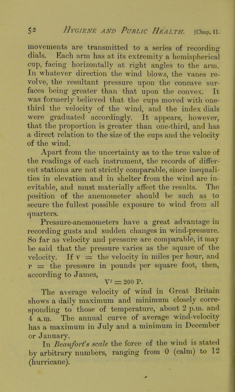 movements are transmitted to a series of recording dials. Each arm has at its extremity a hemispherical cup, facing horizontally at right angles to the arm. In whatever direction the wind blows, the vanes re- volve, the resultant pressure upon the concave sur- faces being greater than that upon the convex. It was formerly believed that the cups moved with one- third the velocity of the wind, and the index dials were graduated accordingly. It appears, however, that the proportion is greater than one-third, and has a direct relation to the size of the cups and the velocity of the wind. Apart from the uncertainty as to the true value of the readings of each instrument, the records of differ- ent stations are not strictly comparable, since inequali- ties in elevation and in shelter from the wind are in- evitable, and must materially affect the results. The position of the anemometer should be such as to secure the fullest possible exposure to wind from all quarters. Pressure-anemometers have a great advantage in recording gusts and sudden changes in wind-pressure. So far as velocity and pressure are comparable, it may be said that the pressure varies as the square of the velocity. If v = the velocity in miles per hour, and p == the pressure in pounds per square foot, then, according to James, V2 = 200 P. The average velocity of wind in Great Britain shows a daily maximum and minimum closely corre- sponding to those of temperature, about 2 p.m. and 4 a.m. The annual curve of average wind-velocity has a maximum in July and a minimum in December or January. In Beaufort's scale the force of the wind is stated by arbitrary numbers, ranging from 0 (calm) to 12 (hurricane).