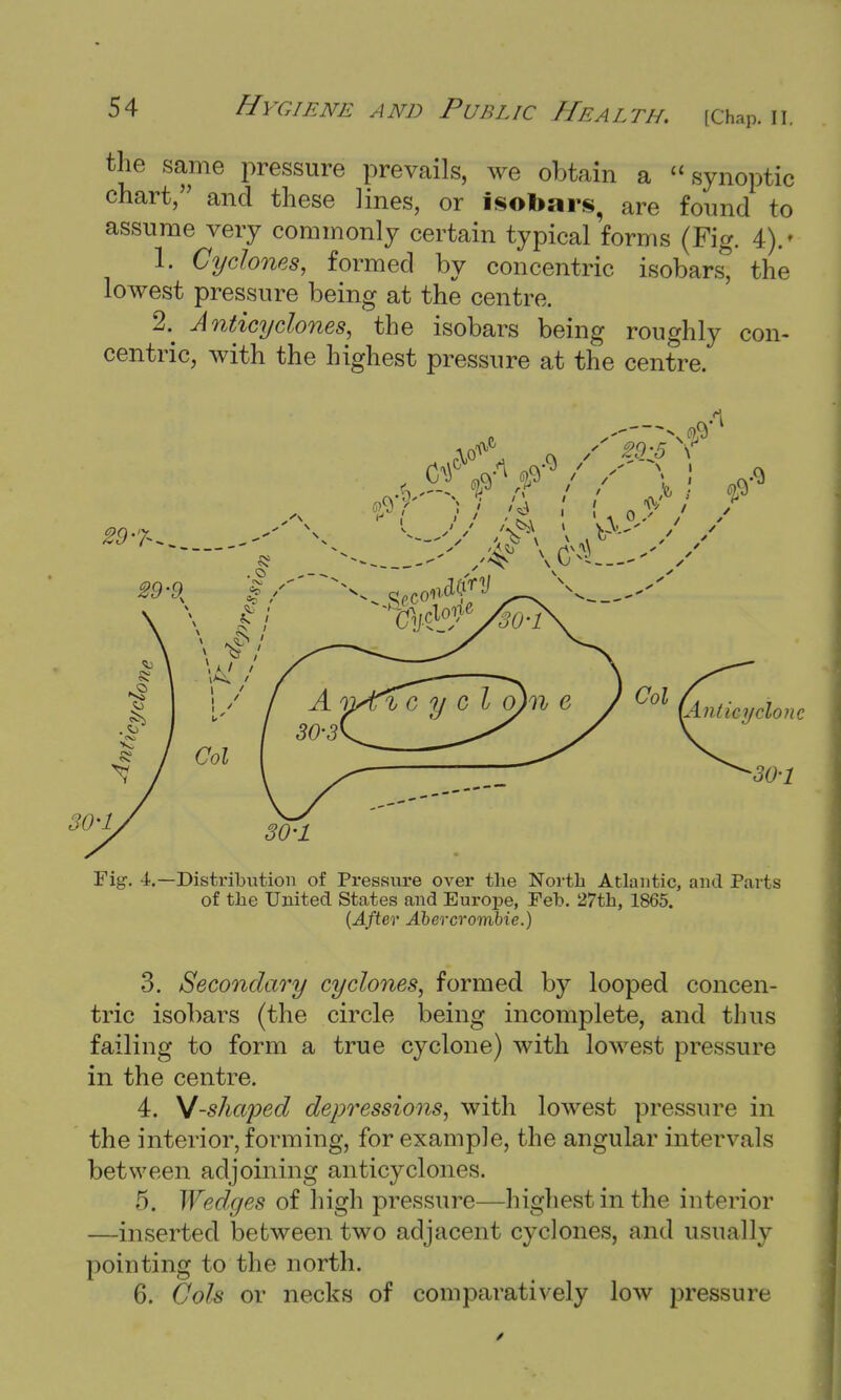 the same pressure prevails, we obtain a  synoptic chart, and these lines, or isobars, are found to assume very commonly certain typical forms (Fig. 4).' 1. Cyclones, formed by concentric isobars; the lowest pressure being at the centre. 2.^ Anticyclones, the isobars being roughly con- centric, with the highest pressure at the centre. Fig. 4.—Distribution of Pressure over the North Atlantic, and Parts of the United States and Europe, Feb. 27th, 1865. (After Abercrombie.) 3. Secondary cyclones, formed by looped concen- tric isobars (the circle being incomplete, and thus failing to form a true cyclone) with lowest pressure in the centre. 4. y-shaped depressions, with lowest pressure in the interior, forming, for example, the angular intervals between adjoining anticyclones. 5. Wedges of high pressure—highest in the interior —inserted between two adjacent cyclones, and usually pointing to the north. 6. Cols or necks of comparatively low pressure