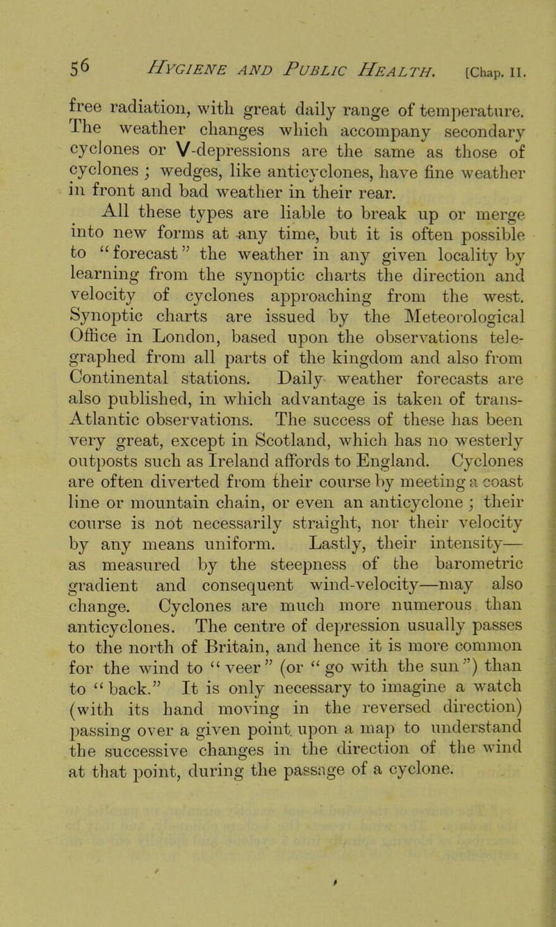 free radiation, with great daily range of temperature. The weather changes which accompany secondary cyclones or V-depressions are the same as those of cyclones • wedges, like anticyclones, have fine weather in front and bad weather in their rear. All these types are liable to break up or merge into new forms at any time, but it is often possible to  forecast the weather in any given locality by learning from the synoptic charts the direction and velocity of cyclones approaching from the west. Synoptic charts are issued by the Meteorological Office in London, based upon the observations tele- graphed from all parts of the kingdom and also from Continental stations. Daily weather forecasts are also published, in which advantage is taken of trans- Atlantic observations. The success of these has been very great, except in Scotland, which has no westerly outposts such as Ireland affords to England. Cyclones are often diverted from their course by meeting p. coast line or mountain chain, or even an anticyclone ; their course is not necessarily straight, nor their velocity by any means uniform. Lastly, their intensity— as measured by the steepness of the barometric gradient and consequent wind-velocity—may also change. Cyclones are much more numerous than anticyclones. The centre of depression usually passes to the north of Britain, and hence it is more common for the wind to  veer (or  go with the sun) than to  back. It is only necessary to imagine a watch (with its hand moving in the reversed direction) passing over a given point, upon a map to understand the successive changes in the direction of the wind at that point, during the passage of a cyclone.