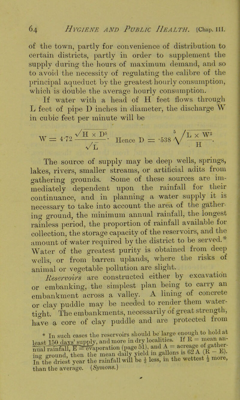 of the town, partly for convenience of distribution to certain districts, partly in order to supplement the supply during the hours of maximum demand, and so to avoid the necessity of regulating the calibre of the principal aqueduct by the greatest hourly consumption, which is double the average hourly consumption. If water with a head of H feet flows through L feet of pipe D inches in diameter, the discharge W in cubic feet per minute will be W = 4-72 —— • Hence D = 538 \/ — . a/L H The source of supply may be deep wells, springs, lakes, rivers, smaller streams, or artificial adits from gathering grounds. Some of these sources are im- mediately dependent upon the rainfall for their continuance, and in planning a water supply it is necessary to take into account the area of the gather- ing ground, the minimum annual rainfall, the longest rainless period, the proportion of rainfall available for collection, the storage capacity of the reservoirs, and the amount of water required by the district to be served.* Water of the greatest purity is obtained from deep wells, or from barren uplands, where the risks of animal or vegetable pollution are slight. Reservoirs are constructed either by excavation or embanking, the simplest plan being to carry an embankment across a valley. A lining of concrete or clay puddle may be needed to render them water- tight The embankments, necessarily of great strength, have a core of clay puddle and are protected from * In such cases the reservoirs should be large enough to hold at least 150 days' supply, and more in dry localities. If K — mean an- and A == acreage of,gather- ing ground, then the mean daily yield 111 gallons is 62A (K - H.). I^the driest year the rainfall will be * less, in the wettest \ more, than the average. {Symons.)