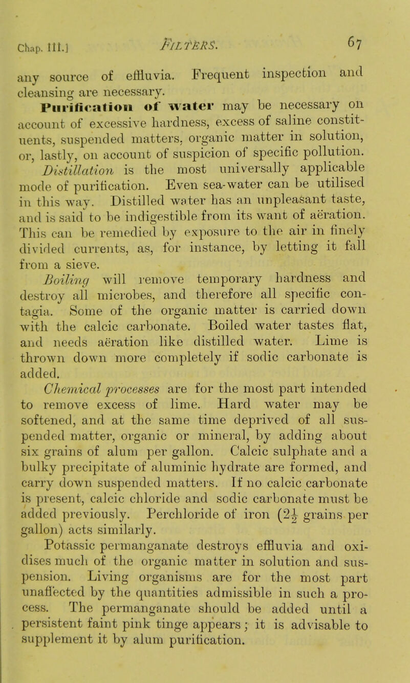 any source of effluvia. Frequent inspection and cleansing are necessary. Purification of water may be necessary on account of excessive hardness, excess of saline constit- uents, suspended matters, organic matter in solution, or, lastly, 011 account of suspicion of specific pollution. Distillation is the most universally applicable mode of purification. Even sea-water can be utilised in this way. Distilled water has an unpleasant taste, and is said' to be indigestible from its want of aeration. This can be remedied by exposure to the air in finely divided currents, as, for instance, by letting it fall from a sieve. Boiling will remove temporary hardness and destroy all microbes, and therefore all specific con- tagia. Some of the organic matter is carried down with the calcic carbonate. Boiled water tastes flat, and needs aeration like distilled water. Lime is thrown clown more completely if sodic carbonate is added. Chemical processes are for the most part intended to remove excess of lime. Hard water may be softened, and at the same time deprived of all sus- pended matter, organic or mineral, by adding about six grains of alum per gallon. Calcic sulphate and a bulky precipitate of aluminic hydrate are formed, and carry clown suspended matters. If no calcic carbonate is present, calcic chloride and sociic carbonate must be added previously. Perchloride of iron (2^ grains per gallon) acts similarly. Potassic permanganate destroys effluvia and oxi- dises much of the organic matter in solution and sus- pension. Living organisms are for the most part unaffected by the quantities admissible in such a pro- cess. The permanganate should be added until a persistent faint pink tinge appears; it is advisable to supplement it by alum purification.