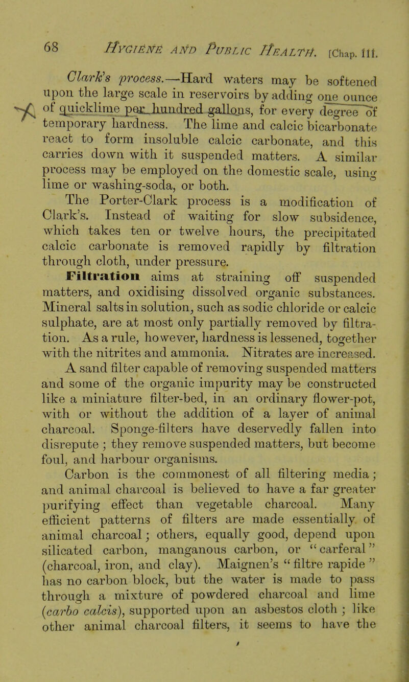 Clark's process.— Hard waters may be softened upon the large scale in reservoirs by adding one ounce of o^uicklinie pe^Jiiindreji gallons, for every degree^of temporary hardness. The lime and calcic bicarbonate react to form insoluble calcic carbonate, and this carries down with it suspended matters. A similar process may be employed on the domestic scale, using lime or washing-soda, or both. The Porter-Clark process is a modification of Clark's. Instead of waiting for slow subsidence, which takes ten or twelve hours, the precipitated calcic carbonate is removed rapidly by filtration through cloth, under pressure. Filtration aims at straining off suspended matters, and oxidising dissolved organic substances. Mineral salts in solution, such as sodic chloride or calcic sulphate, are at most only partially removed by filtra- tion. As a rule, however, hardness is lessened, together with the nitrites and ammonia. Nitrates are increased. A sand filter capable of removing suspended matters and some of the organic impurity may be constructed like a miniature filter-bed, in an ordinary flower-pot, with or without the addition of a layer of animal charcoal. Sponge-filters have deservedly fallen into disrepute ; they remove suspended matters, but become foul, and harbour organisms. Carbon is the commonest of all filtering media; and animal charcoal is believed to have a far greater purifying effect than vegetable charcoal. Many efficient patterns of filters are made essentially of animal charcoal; others, equally good, depend upon silicated carbon, manganous carbon, or  carferal (charcoal, iron, and clay). Maignen's  filtre rapide  has no carbon block, but the water is made to pass through a mixture of powdered charcoal and lime (carbo calcis), supported upon an asbestos cloth ; like other animal charcoal filters, it seems to have the