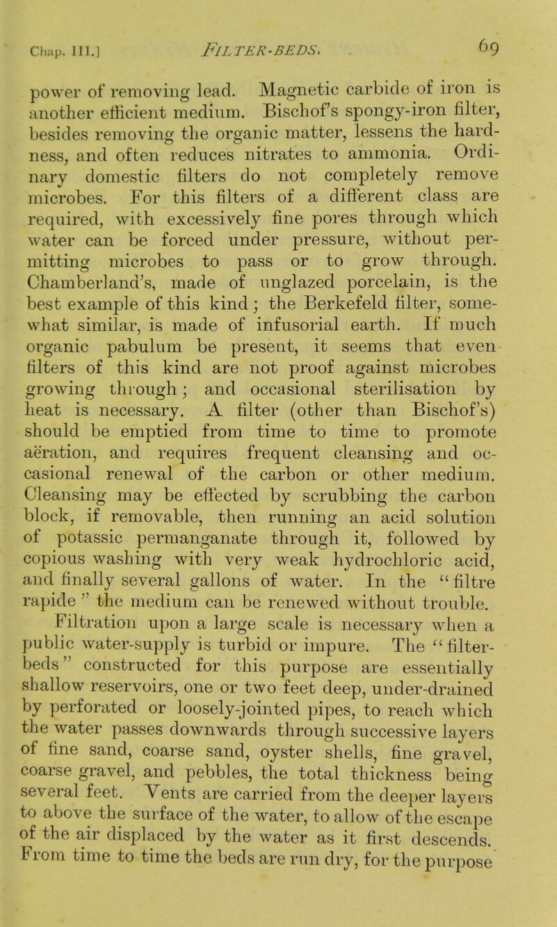 power of removing lead. Magnetic carbide of iron is another efficient medium. Bischofs spongy-iron filter, besides removing the organic matter, lessens the hard- ness, and often reduces nitrates to ammonia. Ordi- nary domestic niters do not completely remove microbes. For this filters of a different class are required, with excessively fine pores through which water can be forced under pressure, without per- mitting microbes to pass or to grow through. Chamberland's, made of unglazed porcelain, is the best example of this kind; the Berkefeld filter, some- what similar, is made of infusorial earth. If much organic pabulum be present, it seems that even filters of this kind are not proof against microbes growing through; and occasional sterilisation by heat is necessary. A filter (other than Bischofs) should be emptied from time to time to promote aeration, and requires frequent cleansing and oc- casional renewal of the carbon or other medium. Cleansing may be effected by scrubbing the carbon block, if removable, then running an acid solution of potassic permanganate through it, followed by copious washing with very weak hydrochloric acid, and finally several gallons of water. In the  filtre rapide  the medium can be renewed without trouble. Filtration upon a large scale is necessary when a public water-supply is turbid or impure. The filter- beds constructed for this purpose are essentially shallow reservoirs, one or two feet deep, under-drained by perforated or loosely-jointed pipes, to reach which the water passes downwards through successive layers of fine sand, coarse sand, oyster shells, fine gravel, coarse gravel, and pebbles, the total thickness being several feet. Vents are carried from the deeper layers to above the surface of the water, to allow of the escape of the air displaced by the water as it first descends. From time to time the beds are run dry, for the purpose