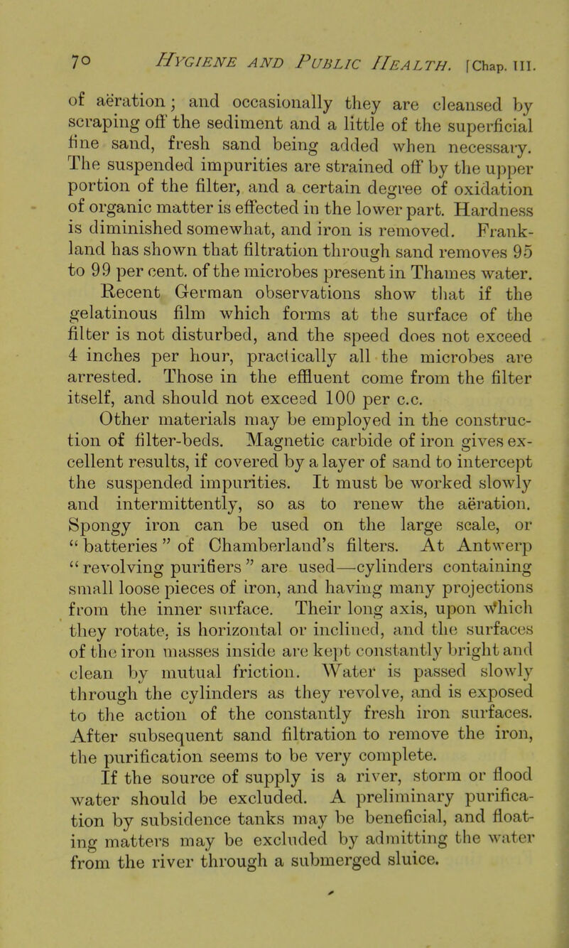 of aeration; and occasionally they are cleansed by scraping off the sediment and a little of the superficial tine sand, fresh sand being added when necessary. The suspended impurities are strained off by the upper portion of the filter, and a certain degree of oxidation of organic matter is effected in the lower part. Hardness is diminished somewhat, and iron is removed. Frank- land has shown that filtration through sand removes 95 to 99 per cent, of the microbes present in Thames water. Recent German observations show that if the gelatinous film which forms at the surface of the filter is not disturbed, and the speed does not exceed 4 inches per hour, practically all the microbes are arrested. Those in the effluent come from the filter itself, and should not exceed 100 per c.c. Other materials may be employed in the construc- tion of filter-beds. Magnetic carbide of iron gives ex- cellent results, if covered by a layer of sand to intercept the suspended impurities. It must be worked slowly and intermittently, so as to renew the aeration. Spongy iron can be used on the large scale, or  batteries  of Chamberland's filters. At Antwerp  revolving puri6ers  are used—cylinders containing small loose pieces of iron, and having many projections from the inner surface. Their long axis, upon Which they rotate, is horizontal or inclined, and the surfaces of the iron masses inside are kept constantly bright and clean by mutual friction. Water is passed slowly through the cylinders as they revolve, and is exposed to the action of the constantly fresh iron surfaces. After subsequent sand filtration to remove the iron, the purification seems to be very complete. If the source of supply is a river, storm or flood water should be excluded. A preliminary purifica- tion by subsidence tanks may be beneficial, and float- ing matters may be excluded by admitting the water from the river through a submerged sluice.