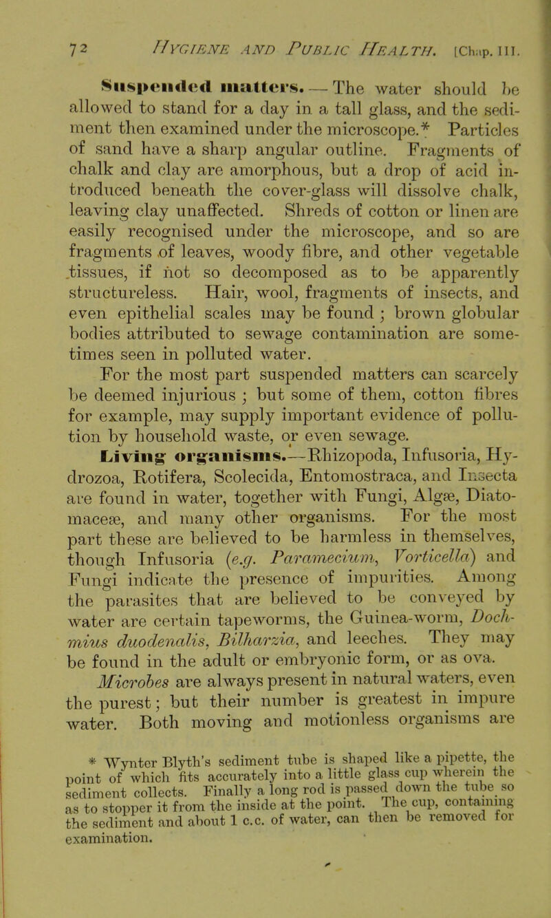 Suspended matters, — The water should be allowed to stand for a day in a tall glass, and the sedi- ment then examined under the microscope.* Particles of sand have a sharp angular outline. Fragments of chalk and clay are amorphous, but a drop of acid in- troduced beneath the cover-glass will dissolve chalk, leaving clay unaffected. Shreds of cotton or linen are easily recognised under the microscope, and so are fragments >of leaves, woody fibre, and other vegetable tissues, if not so decomposed as to be apparently structureless. Hair, wool, fragments of insects, and even epithelial scales may be found ; brown globular bodies attributed to sewage contamination are some- times seen in polluted water. For the most part suspended matters can scarcely be deemed injurious ; but some of them, cotton fibres for example, may supply important evidence of pollu- tion by household waste, or even sewage. Living organisms,—Rhizopoda, Infusoria, Hy- drozoa, Rotifera, Scolecida, Entomostraca, and Insecta are found in water, together with Fungi, Algae, Diato- macese, and many other organisms. For the most part these are believed to be harmless in themselves, though Infusoria (e.g. Paramecium, Vorticella) and Fungi indicate the presence of impurities. Among the parasites that are believed to be conveyed by water are certain tapeworms, the Guinea-worm, Doch- mius duodenalis, Bilharzia, and leeches. They may be found in the adult or embryonic form, or as ova. Microbes are always present in natural waters, even the purest; but their number is greatest in impure water. Both moving and motionless organisms are * Wynter Blyth's sediment tube is shaped like a pipette, the point of which fits accurately into a little glass cup wherein the sediment collects. Finally a long rod is passed down the tube so as to stopper it from the inside at the point. The cup, containing the sediment and about 1 c.c. of water, can then be removed for examination.