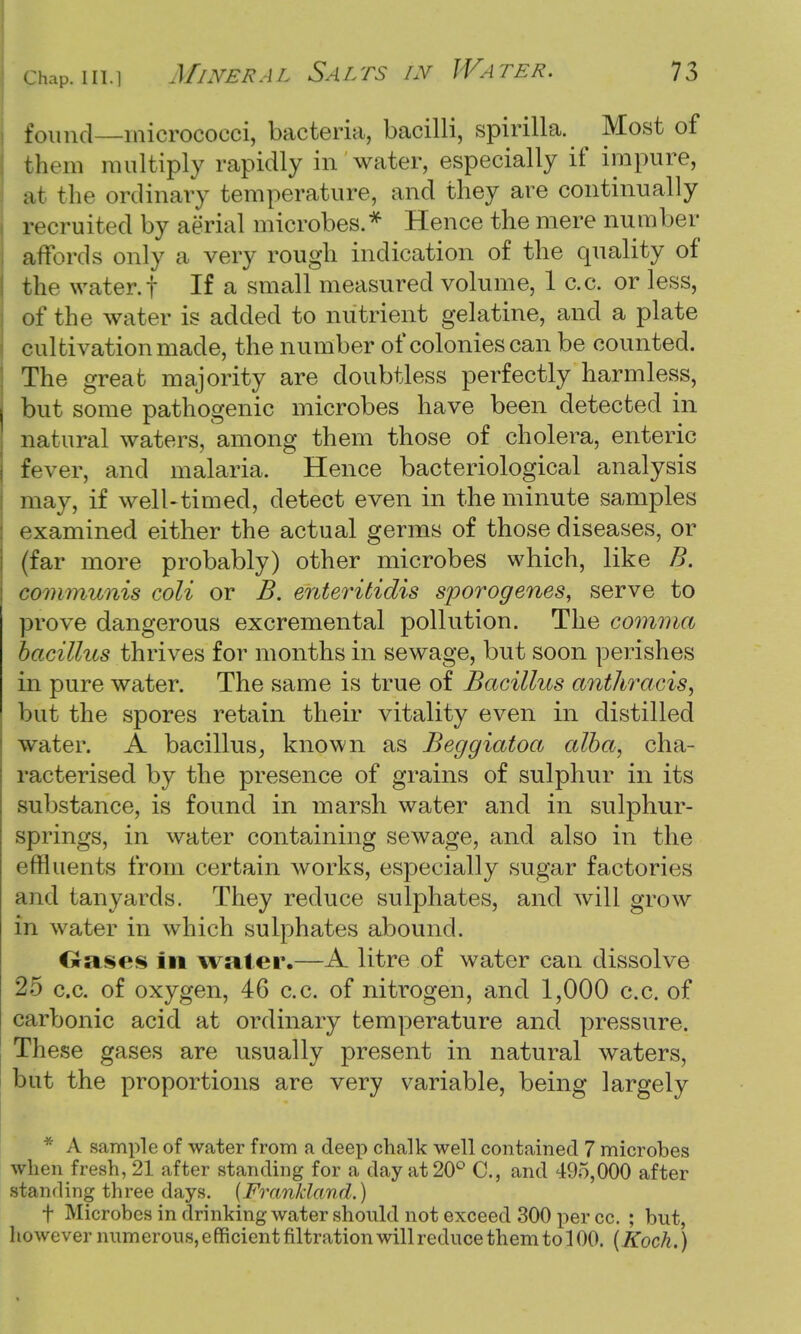 found—micrococci, bacteria, bacilli, spirilla. Most of them multiply rapidly in water, especially if impure, mi the ordinary temperature, and they are continually recruited by aerial microbes.* Hence the mere number affords only a very rough indication of the quality of the water, t If a small measured volume, 1 c.c. or less, of the water is added to nutrient gelatine, and a plate cultivation made, the number of colonies can be counted. The great majority are doubtless perfectly harmless, but some pathogenic microbes have been detected in natural waters, among them those of cholera, enteric fever, and malaria. Hence bacteriological analysis may, if well-timed, detect even in the minute samples examined either the actual germs of those diseases, or (far more probably) other microbes which, like B. communis coli or B. enteritidis sporogenes, serve to prove dangerous excremental pollution. The comma bacillus thrives for months in sewage, but soon perishes in pure water. The same is true of Bacillus anthracis, but the spores retain their vitality even in distilled water. A bacillus, known as Beggiatoa alba, cha- racterised by the presence of grains of sulphur in its substance, is found in marsh water and in sulphur- springs, in water containing sewage, and also in the effluents from certain works, especially sugar factories and tanyarcls. They reduce sulphates, and will grow in water in which sulphates abound. Oases in water.—A litre of water can dissolve 25 c.c. of oxygen, 46 c.c. of nitrogen, and 1,000 c.c. of carbonic acid at ordinary temperature and pressure. These gases are usually present in natural waters, but the proportions are very variable, being largely * A sample of water from a deep chalk well contained 7 microbes when fresh, 21 after standing for a day at 20° C, and 495,000 after standing three days. {Franldand.) f Microbes in drinking water should not exceed 300 per cc. ; but, however numerous, efficient nitration will reduce them to 100. (Koch.)