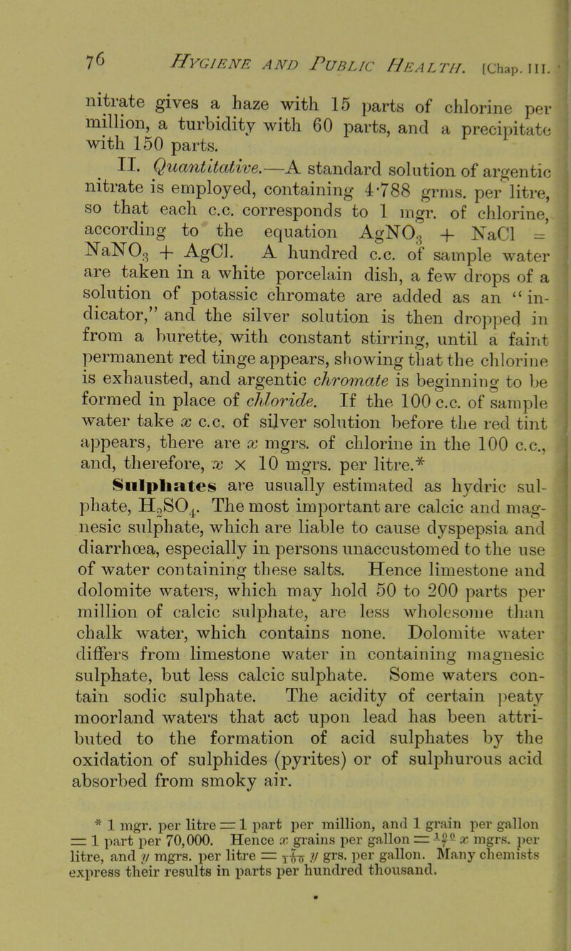 nitrate gives a haze with 15 parts of chlorine per million, a turbidity with 60 parts, and a precipitate with 150 parts. II. Quantitative.—A standard solution of argentic nitrate is employed, containing 4'788 grms. per litre, so that each c.c. corresponds to 1 mgr. of chlorine, according to the equation AgNOg + KaCl = NaNOg + AgCl. A hundred c.c. of sample water are taken in a white porcelain dish, a few drops of a solution of potassic chromate are added as an  in- dicator, and the silver solution is then dropped in from a burette, with constant stirring, until a faint permanent red tinge appears, showing that the chlorine is exhausted, and argentic chromate is beginning to be formed in place of chloride. If the 100 c.c. of sample water take x c.c, of silver solution before the red tint appears, there are x mgrs. of chlorine in the 100 c.c, and, therefore, ^ x 10 mgrs. per litre. * Sulphates are usually estimated as hydric sul- phate, H2S04. The most important are calcic and mag- nesic sulphate, which are liable to cause dyspepsia and diarrhoea, especially in persons unaccustomed to the use of water containing these salts. Hence limestone and dolomite waters, which may hold 50 to 200 parts per million of calcic sulphate, are less wholesome than chalk water, which contains none. Dolomite water differs from limestone water in containing magnesic sulphate, but less calcic sulphate. Some waters con- tain sodic sulphate. The acidity of certain peaty moorland waters that act upon lead has been attri- buted to the formation of acid sulphates by the oxidation of sulphides (pyrites) or of sulphurous acid absorbed from smoky air. * 1 mgr. per litre = 1 part per million, and 1 grain per gallon = 1 part per 70,000. Hence x grains per gallon r= i££ x mgrs. per litre, and y mgrs. per litre = Tfo y grs. per gallon. Many chemists express their results in parts per hundred thousand.