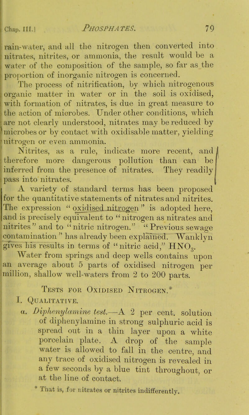 rain-w ater, and all the nitrogen then converted into nitrates, nitrites, or ammonia, the result would be a water of the composition of the sample, so far as the proportion of inorganic nitrogen is concerned. The process of nitrification, by which nitrogenous organic matter in water or in the soil is oxidised, w ith formation of nitrates, is due in great measure to the action of microbes. Under other conditions, which are not clearly understood, nitrates may be reduced by microbes or by contact with oxidisable matter, yielding Initrogen or even ammonia. Nitrites, as a rule, indicate more recent, and therefore more dangerous pollution than can be inferred from the presence of nitrates. They readily pass into nitrates. A variety of standard terms has been proposed for the quantitative statements of nitrates and nitrites. The expression  oxidised nitrogen  is adopted here, and is precisely equivalent to  nitrogen as nitrates and nitrites ,; and to  nitric nitrogen.  Previous sewage contamination ' has already been explained. Wanklyn gives his results in terms of nitric acid, HN03. Water from springs and deep wells contains upon an average about 5 parts of oxidised nitrogen per million, shallow well-waters from 2 to 200 parts. Tests for Oxidised Nitrogen.* 1. Qualitative. a. Diphenylamine test.—A 2 per cent, solution of diphenylamine in strong sulphuric acid is spread out in a thin layer upon a white porcelain plate. A drop of the sample water is allowed to fall in the centre, and any trace of oxidised nitrogen is revealed in a few seconds by a blue tint throughout, or at the line of contact. * That is, for nitrates or nitrites indifferently.