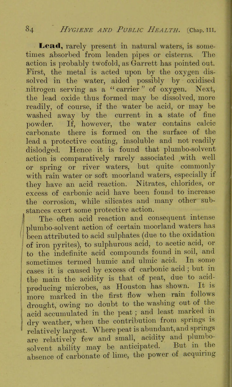 Lead, rarely present in natural waters, is some- times absorbed from leaden pipes or cisterns. The action is probably twofold, as Garrett has pointed out. First, the metal is acted upon by the oxygen dis- solved in the water, aided possibly by oxidised nitrogen serving as a  carrier  of oxygen. Next, the lead oxide thus formed may be dissolved, more readily, of course, if the water be acid, or may be washed away by the current in a state of fine powder. If, however, the water contains calcic carbonate there is formed on the surface of the lead a protective coating, insoluble and not readily dislodged. Hence it is found that plumbo-solvent action is comparatively rarely associated with well or spring or river waters, but quite commonly with rain water or soft moorland waters, especially if they have an acid reaction. Nitrates, chlorides, or excess of carbonic acid have been found to increase the corrosion, while silicates and many other sub- stances exert some protective action. The often acid reaction and consequent intense plumbo-solvent action of certain moorland waters has 1 been attributed to acid sulphates (due to the oxidation of iron pyrites), to sulphurous acid, to acetic acid, or to the indefinite acid compounds found in soil, and sometimes termed humic and ulmic acid. ^ In some cases it is caused by excess of carbonic acid; but in the main the acidity is that of peat, due to acid- producing microbes, as Houston has shown. It is more marked in the first flow when rain follows drought, owing no doubt to the washing out of the acid accumulated in the peat; and least marked in dry weather, when the contribution from springs is relatively largest. Where peat is abundant, and springs are relatively few and small, acidity and plumbo- solvent ability may be anticipated. But in the absence of carbonate of lime, the power of acquiring