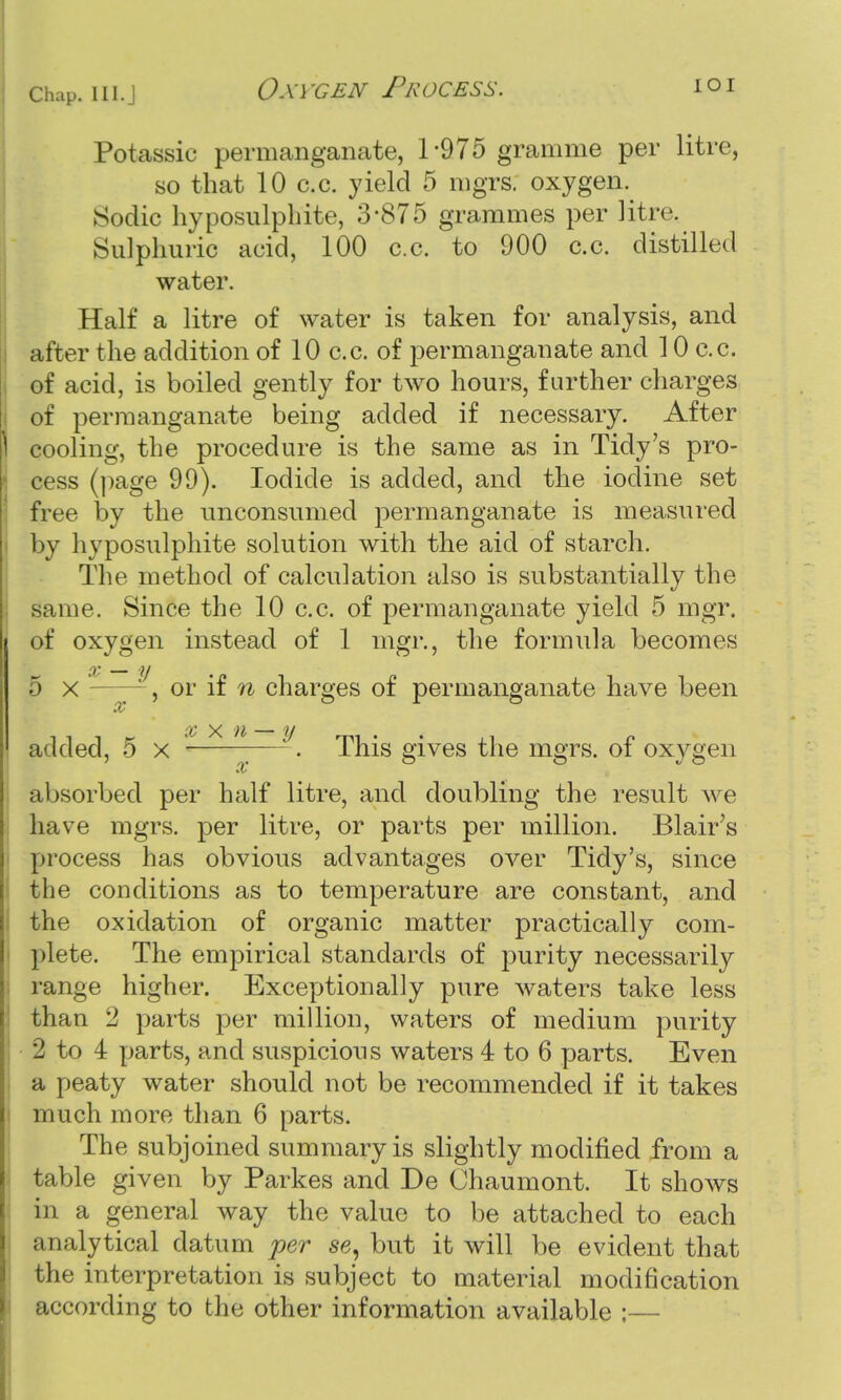 Potassic permanganate, 1-975 gramme per litre, so that 10 c.c. yield 5 mgrs. oxygen. Sodic hyposulphite, 3*875 grammes per litre. | Sulphuric acid, 100 c.c. to 900 c.c. distilled water. Half a litre of water is taken for analysis, and after the addition of 10 c.c. of permanganate and 10 c.c. of acid, is boiled gently for two hours, further charges of permanganate being added if necessary. After 1 cooling, the procedure is the same as in Tidy's pro- cess (page 99). Iodide is added, and the iodine set free by the uneonsumed permanganate is measured by hyposulphite solution with the aid of starch. The method of calculation also is substantially the same. Since the 10 c.c. of permanganate yield 5 mgr. of oxygen instead of 1 mgr., the formula becomes 5 x *, or if n charges of permanganate have been added, 5 x ~—-. This gives the mgrs. of oxygen absorbed per half litre, and doubling the result we have mgrs. per litre, or parts per million. Blair's process has obvious advantages over Tidy's, since the conditions as to temperature are constant, and the oxidation of organic matter practically com- plete. The empirical standards of purity necessarily range higher. Exceptionally pure waters take less than 2 parts per million, waters of medium purity 2 to 4 parts, and suspicious waters 4 to 6 parts. Even a peaty water should not be recommended if it takes much more than 6 parts. The subjoined summary is slightly modified from a table given by Parkes and De Chaumont. It shows in a general way the value to be attached to each analytical datum per se, but it will be evident that the interpretation is subject to material modification according to the other information available ;—