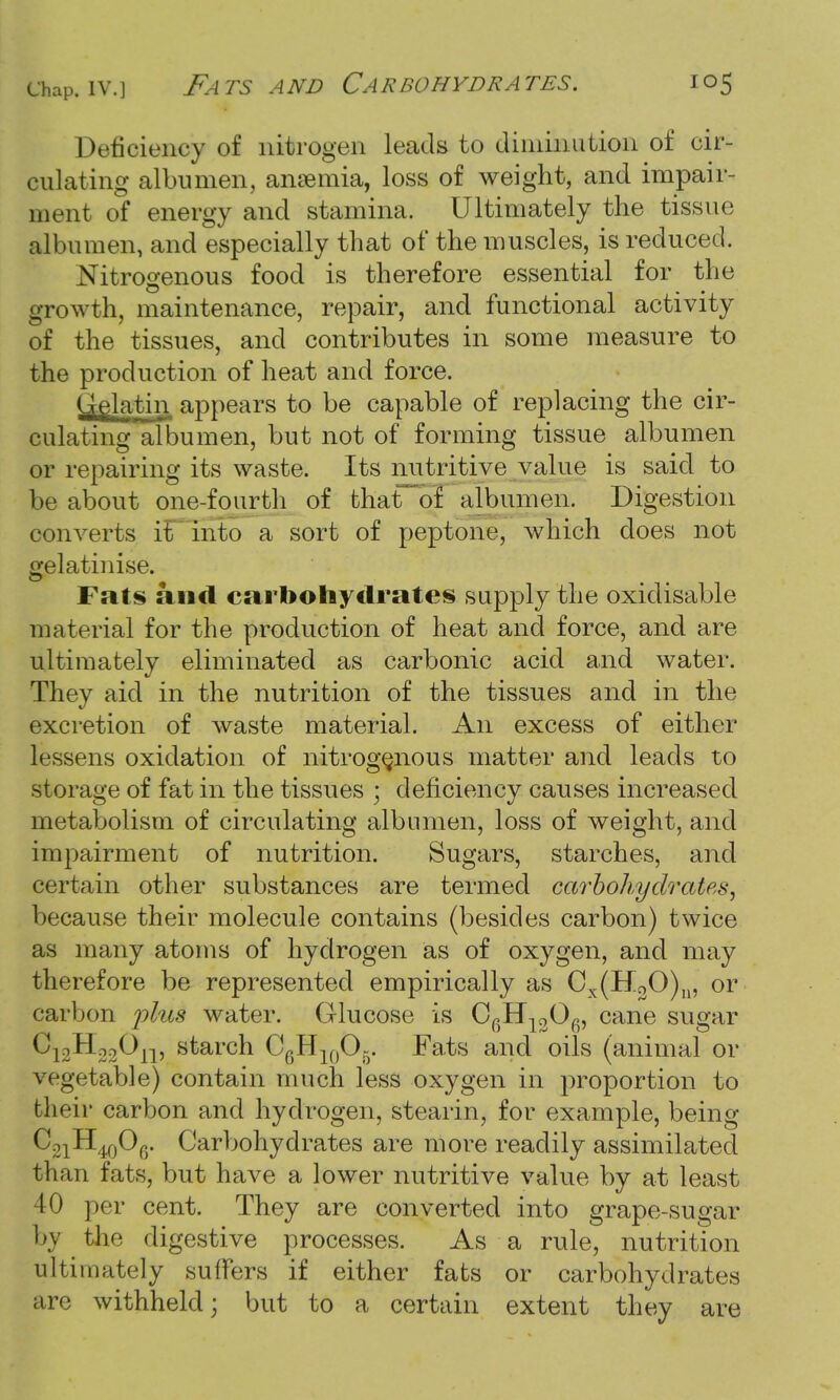 chap, iv.] Fats and Carbohydrates. Deficiency of nitrogen leads to diminution of cir- culating albumen, anaemia, loss of weight, and impair- ment of energy and stamina. Ultimately the tissue albumen, and especially that of the muscles, is reduced. Nitrogenous food is therefore essential for the growth, maintenance, repair, and functional activity of the tissues, and contributes in some measure to the production of heat and force. Gelatin appears to be capable of replacing the cir- culating albumen, but not of forming tissue albumen or repairing its waste. Its nutritive value is said to be about one-fourth of that of albumen. Digestion converts it into a sort of peptone, which does not gelatinise. Fats and carbohydrates supply the oxidisable material for the production of heat and force, and are ultimately eliminated as carbonic acid and water. They aid in the nutrition of the tissues and in the excretion of waste material. An excess of either lessens oxidation of nitrogenous matter and leads to storage of fat in the tissues * deficiency causes increased metabolism of circulating albumen, loss of weight, and impairment of nutrition. Sugars, starches, and certain other substances are termed carbohydrates, because their molecule contains (besides carbon) twice as many atoms of hydrogen as of oxygen, and may therefore be represented empirically as Cx(H30)n, or carbon plus water. Glucose is C6H1306, cane sugar C12Ho3On, starch C6H10O5. Fats and oils (animal or vegetable) contain much less oxygen in proportion to their carbon and hydrogen, stearin, for example, being C^H^Of,. Carbohydrates are more readily assimilated than fats, but have a lower nutritive value by at least 40 per cent. They are converted into grape-sugar by the digestive processes. As a rule, nutrition ultimately suffers if either fats or carbohydrates are withheld; but to a certain extent they are