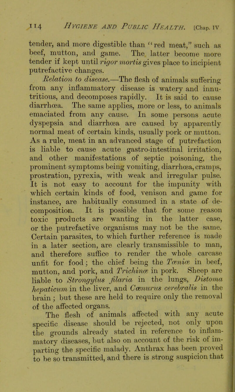 tender, and more digestible than red meat, such as beef, mutton, and game. The latter become more tender if kept until rigor mortis gives place to incipient putrefactive changes. Relation to disease.—The flesh of animals suffering from any inflammatory disease is watery and innu- tritious, and decomposes rapidly. It is said to cause diarrhoea. The same applies, more or less, to animals emaciated from any cause. In some persons acute dyspepsia and diarrhoea are caused by apparently normal meat of certain kinds, usually pork or mutton. As a rule, meat in an advanced stage of putrefaction is liable to cause acute gastro-intestinal irritation, and other manifestations of septic poisoning, the prominent symptoms being vomiting, diarrhoea, cramps, prostration, pyrexia, with weak and irregular pulse. It is not easy to account for the impunity with which certain kinds of food, venison and game for instance, are habitually consumed in a state of de- composition. It is possible that for some reason toxic products are wanting in the latter case, or the putrefactive organisms may not be the same. Certain parasites, to which further reference is made in a later section, are clearly transmissible to man, and therefore suffice to render the whole carcase unfit for food; the chief being the Tamiw in beef, mutton, and pork, and Trichina} in pork. Sheep are liable to Strongylus Jilaria in the lungs, Distoma hepaticum in the liver, and Camurus cerebralis in the brain; but these are held to require only the removal of the affected organs. The flesh of animals affected with any acute specific disease should be rejected, not only upon the grounds already stated in reference to inflam- matory diseases, but also on account of the risk of im- parting the specific malady. Anthrax has been proved to be so transmitted, and there is strong suspicion that