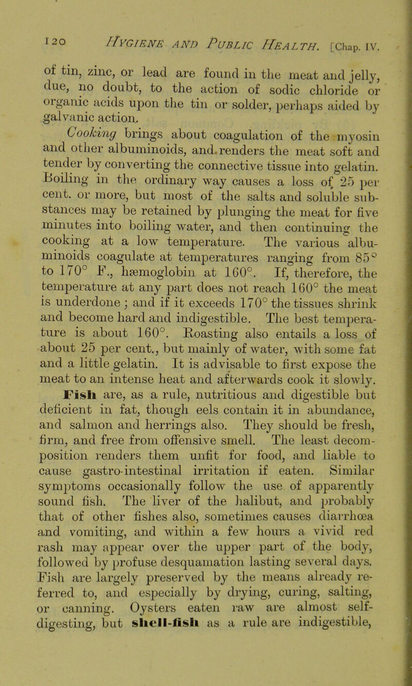 of tin, zinc, or lead are found in the meat and jelly, due, no doubt, to the action of sodic chloride or organic acids upon the tin or solder, perhaps aided by galvanic action. Cooking brings about coagulation of the myosin and other albuminoids, and. renders the meat soft and tender by converting the connective tissue into gelatin. Boiling in the ordinary way causes a loss of 25 per cent, or more, but most of the salts and soluble sub- stances may be retained by plunging the meat for five minutes into boiling water, and then continuing the cooking at a low temperature. The various albu- minoids coagulate at temperatures ranging from 85° to 170° F., haemoglobin at 160°. If, therefore, the temperature at any part does not reach 160° the meat is underdone ; and if it exceeds 170° the tissues shrink and become hard and indigestible. The best tempera- ture is about 160°. Roasting also entails a loss of about 25 per cent., but mainly of water, with some fat and a little gelatin. It is advisable to first expose the meat to an intense heat and afterwards cook it slowly. Fish are, as a rule, nutritious and digestible but deficient in fat, though eels contain it in abundance, and salmon and herrings also. They should be fresh, firm, and free from offensive smell. The least decom- position renders them unfit for food, and liable to cause gastro-intestinal irritation if eaten. Similar symptoms occasionally follow the use of apparently sound fish. The liver of the halibut, and probably that of other fishes also, sometimes causes diarrhoea and vomiting, and within a few hours a vivid red rash may appear over the upper part of the body, followed by profuse desquamation lasting several days. Fish are largely preserved by the means already re- ferred to, and especially by drying, curing, salting, or canning. Oysters eaten raw are almost self- digesting, but sliell-fisli as a rule are indigestible,