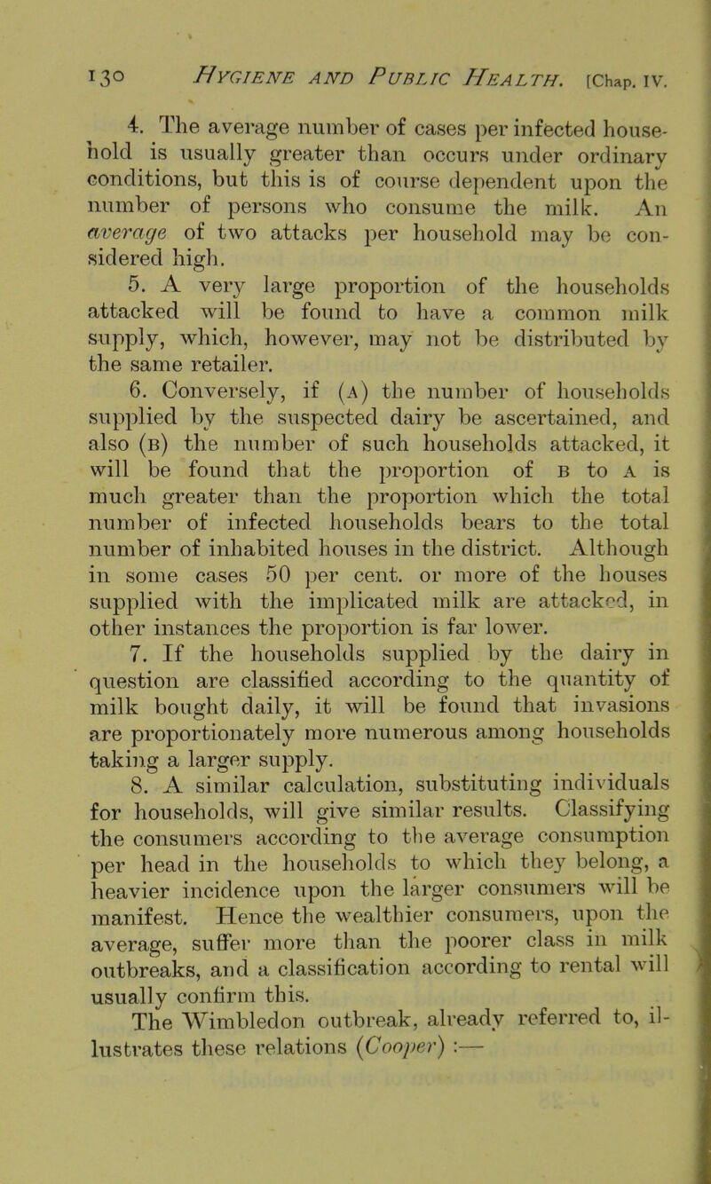 4. The average number of cases per infected house- hold is usually greater than occurs under ordinary conditions, but this is of course dependent upon the number of persons who consume the milk. An average of two attacks per household may be con- sidered high. 5. A very large proportion of the households attacked will be found to have a common milk supply, which, however, may not be distributed by the same retailer. 6. Conversely, if (a) the number of households supplied by the suspected dairy be ascertained, and also (b) the number of such households attacked, it will be found that the proportion of b to A is much greater than the proportion which the total number of infected households bears to the total number of inhabited houses in the district. Although in some cases 50 per cent, or more of the houses supplied with the implicated milk are attacked, in other instances the proportion is far lower. 7. If the households supplied by the dairy in question are classified according to the quantity of milk bought daily, it will be found that invasions are proportionately more numerous among households taking a larger supply. 8. A similar calculation, substituting individuals for households, will give similar results. Classifying the consumers according to the average consumption per head in the households to which they belong, a heavier incidence upon the larger consumers will be manifest. Hence the wealthier consumers, upon the average, suffer more than the poorer class in milk outbreaks, and a classification according to rental will usually confirm this. The Wimbledon outbreak, already referred to, il- lustrates these relations {Cooper) :—