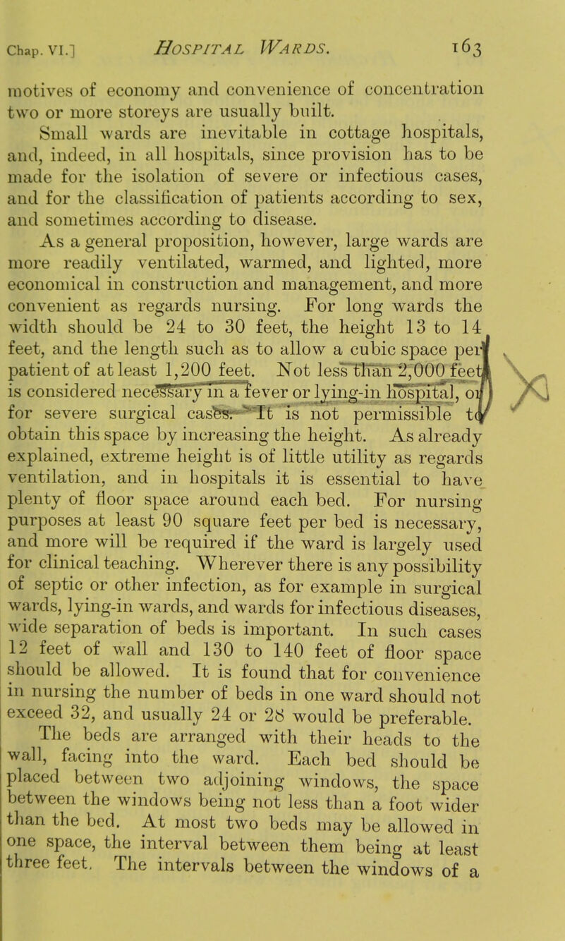 motives of economy and convenience of concentration two or more storeys are usually built. Small wards are inevitable in cottage hospitals, and, indeed, in all hospitals, since provision has to be made for the isolation of severe or infectious cases, and for the classification of patients according to sex, and sometimes according to disease. As a general proposition, however, large wards are more readily ventilated, warmed, and lighted, more economical in construction and management, and more convenient as regards nursing. For long wards the width should be 24 to 30 feet, the height 13 to 14 feet, and the length such as to allow a cubic space perl patient of at least 1,200 feet. Not less than 2,000 feet] is considered neces'sary in a iever or lying-in Kos^tal, or for severe surgical cas^SH'T't 'is not permissible t(| obtain this space by increasing the height. As already explained, extreme height is of little utility as regards ventilation, and in hospitals it is essential to have plenty of floor space around each bed. For nursing purposes at least 90 square feet per bed is necessary, and more will be required if the ward is largely used for clinical teaching. Wherever there is any possibility of septic or other infection, as for example in surgical wards, lying-in wards, and wards for infectious diseases, wide separation of beds is important. In such cases 12 feet of wall and 130 to 140 feet of floor space should be allowed. It is found that for convenience in nursing the number of beds in one ward should not exceed 32, and usually 24 or 28 would be preferable. The beds are arranged with their heads to the wall, facing into the ward. Each bed should be placed between two adjoining windows, the space between the windows being not less than a foot wider than the bed. At most two beds may be allowed in one space, the interval between them being at least three feet. The intervals between the windows of a